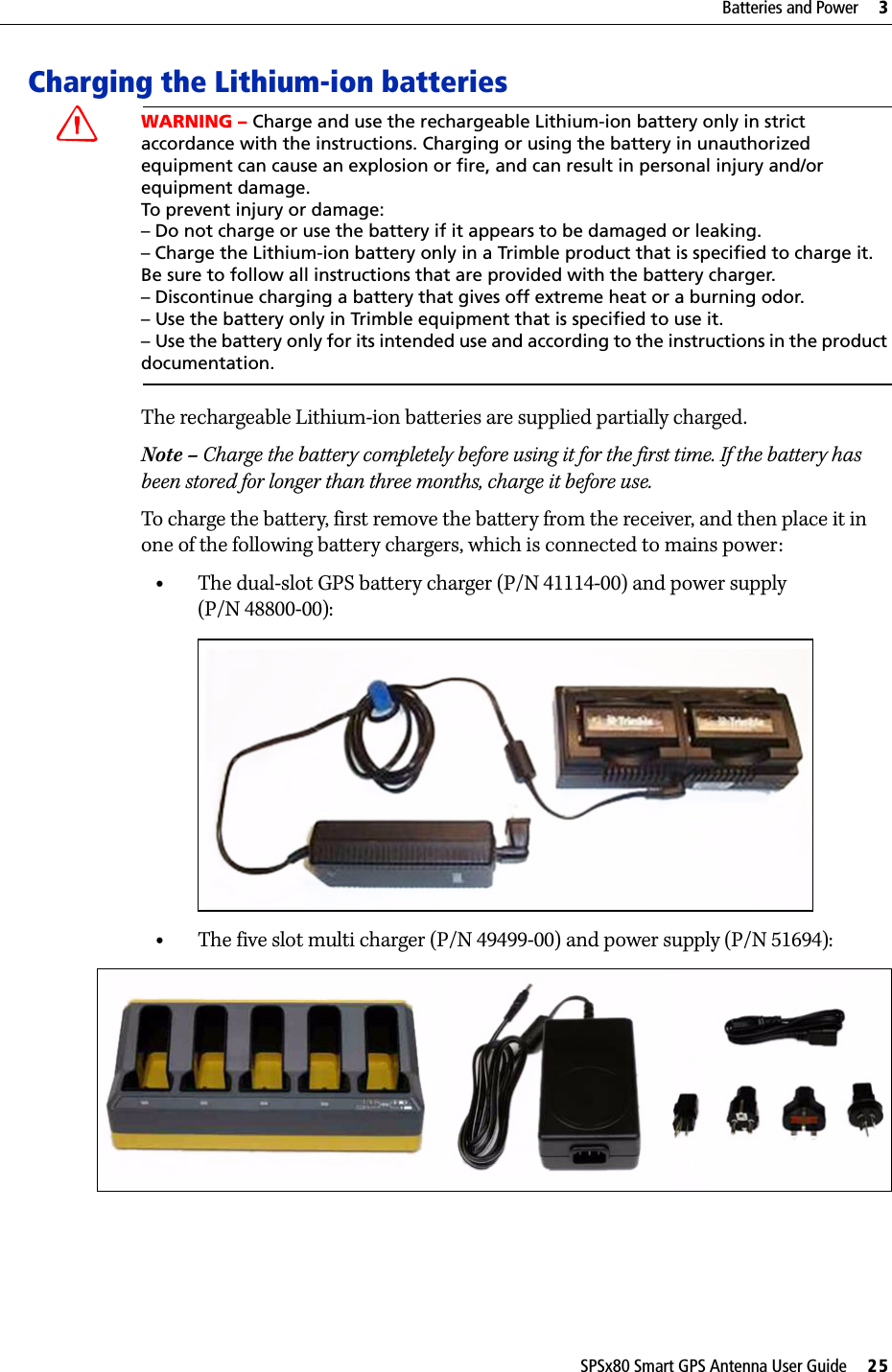 SPSx80 Smart GPS Antenna User Guide     25Batteries and Power     3Charging the Lithium-ion batteriesCWARNING – Charge and use the rechargeable Lithium-ion battery only in strict accordance with the instructions. Charging or using the battery in unauthorized equipment can cause an explosion or fire, and can result in personal injury and/or equipment damage. To prevent injury or damage: – Do not charge or use the battery if it appears to be damaged or leaking.– Charge the Lithium-ion battery only in a Trimble product that is specified to charge it. Be sure to follow all instructions that are provided with the battery charger. – Discontinue charging a battery that gives off extreme heat or a burning odor.– Use the battery only in Trimble equipment that is specified to use it. – Use the battery only for its intended use and according to the instructions in the product documentation.The rechargeable Lithium-ion batteries are supplied partially charged. Note – Charge the battery completely before using it for the first time. If the battery has been stored for longer than three months, charge it before use.To charge the battery, first remove the battery from the receiver, and then place it in one of the following battery chargers, which is connected to mains power:•The dual-slot GPS battery charger (P/N 41114-00) and power supply (P/N 48800-00): •The five slot multi charger (P/N 49499-00) and power supply (P/N 51694): 