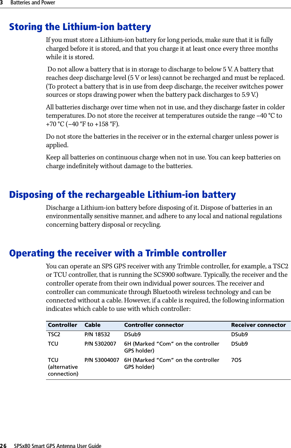 3     Batteries and Power26     SPSx80 Smart GPS Antenna User GuideStoring the Lithium-ion batteryIf you must store a Lithium-ion battery for long periods, make sure that it is fully charged before it is stored, and that you charge it at least once every three months while it is stored. Do not allow a battery that is in storage to discharge to below 5 V. A battery that reaches deep discharge level (5 V or less) cannot be recharged and must be replaced. (To protect a battery that is in use from deep discharge, the receiver switches power sources or stops drawing power when the battery pack discharges to 5.9 V.)All batteries discharge over time when not in use, and they discharge faster in colder temperatures. Do not store the receiver at temperatures outside the range –40 °C to +70 °C (–40 °F to +158 °F). Do not store the batteries in the receiver or in the external charger unless power is applied. Keep all batteries on continuous charge when not in use. You can keep batteries on charge indefinitely without damage to the batteries. Disposing of the rechargeable Lithium-ion batteryDischarge a Lithium-ion battery before disposing of it. Dispose of batteries in an environmentally sensitive manner, and adhere to any local and national regulations concerning battery disposal or recycling.Operating the receiver with a Trimble controllerYou can operate an SPS GPS receiver with any Trimble controller, for example, a TSC2 or TCU controller, that is running the SCS900 software. Typically, the receiver and the controller operate from their own individual power sources. The receiver and controller can communicate through Bluetooth wireless technology and can be connected without a cable. However, if a cable is required, the following information indicates which cable to use with which controller:Controller Cable Controller connector Receiver connectorTSC2 P/N 18532 DSub9 DSub9TCU P/N 5302007 6H (Marked “Com” on the controller GPS holder)DSub9TCU (alternative connection)P/N 53004007 6H (Marked “Com” on the controller GPS holder)7OS