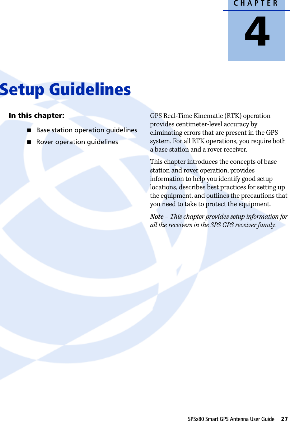 CHAPTER4SPSx80 Smart GPS Antenna User Guide     27Setup Guidelines 4In this chapter:QBase station operation guidelinesQRover operation guidelinesGPS Real-Time Kinematic (RTK) operation provides centimeter-level accuracy by eliminating errors that are present in the GPS system. For all RTK operations, you require both a base station and a rover receiver.This chapter introduces the concepts of base station and rover operation, provides information to help you identify good setup locations, describes best practices for setting up the equipment, and outlines the precautions that you need to take to protect the equipment.Note – This chapter provides setup information for all the receivers in the SPS GPS receiver family.