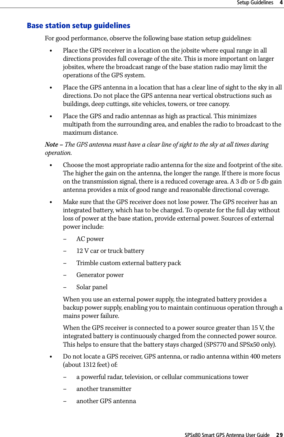 SPSx80 Smart GPS Antenna User Guide     29Setup Guidelines     4Base station setup guidelinesFor good performance, observe the following base station setup guidelines:•Place the GPS receiver in a location on the jobsite where equal range in all directions provides full coverage of the site. This is more important on larger jobsites, where the broadcast range of the base station radio may limit the operations of the GPS system.•Place the GPS antenna in a location that has a clear line of sight to the sky in all directions. Do not place the GPS antenna near vertical obstructions such as buildings, deep cuttings, site vehicles, towers, or tree canopy.•Place the GPS and radio antennas as high as practical. This minimizes multipath from the surrounding area, and enables the radio to broadcast to the maximum distance. Note – The GPS antenna must have a clear line of sight to the sky at all times during operation. •Choose the most appropriate radio antenna for the size and footprint of the site. The higher the gain on the antenna, the longer the range. If there is more focus on the transmission signal, there is a reduced coverage area. A 3 db or 5 db gain antenna provides a mix of good range and reasonable directional coverage.•Make sure that the GPS receiver does not lose power. The GPS receiver has an integrated battery, which has to be charged. To operate for the full day without loss of power at the base station, provide external power. Sources of external power include:–AC power– 12 V car or truck battery– Trimble custom external battery pack– Generator power–Solar panelWhen you use an external power supply, the integrated battery provides a backup power supply, enabling you to maintain continuous operation through a mains power failure. When the GPS receiver is connected to a power source greater than 15 V, the integrated battery is continuously charged from the connected power source. This helps to ensure that the battery stays charged (SPS770 and SPSx50 only).•Do not locate a GPS receiver, GPS antenna, or radio antenna within 400 meters (about 1312 feet) of: – a powerful radar, television, or cellular communications tower–another transmitter– another GPS antenna