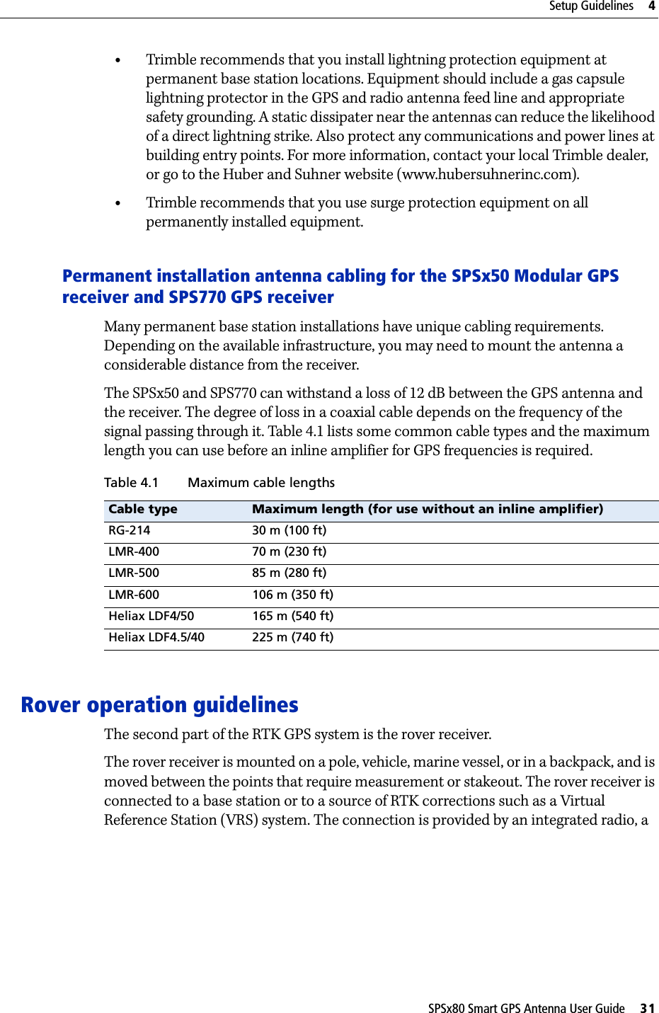 SPSx80 Smart GPS Antenna User Guide     31Setup Guidelines     4•Trimble recommends that you install lightning protection equipment at permanent base station locations. Equipment should include a gas capsule lightning protector in the GPS and radio antenna feed line and appropriate safety grounding. A static dissipater near the antennas can reduce the likelihood of a direct lightning strike. Also protect any communications and power lines at building entry points. For more information, contact your local Trimble dealer, or go to the Huber and Suhner website (www.hubersuhnerinc.com).•Trimble recommends that you use surge protection equipment on all permanently installed equipment.Permanent installation antenna cabling for the SPSx50 Modular GPS receiver and SPS770 GPS receiverMany permanent base station installations have unique cabling requirements. Depending on the available infrastructure, you may need to mount the antenna a considerable distance from the receiver.The SPSx50 and SPS770 can withstand a loss of 12 dB between the GPS antenna and the receiver. The degree of loss in a coaxial cable depends on the frequency of the signal passing through it. Table 4.1 lists some common cable types and the maximum length you can use before an inline amplifier for GPS frequencies is required.Rover operation guidelinesThe second part of the RTK GPS system is the rover receiver.The rover receiver is mounted on a pole, vehicle, marine vessel, or in a backpack, and is moved between the points that require measurement or stakeout. The rover receiver is connected to a base station or to a source of RTK corrections such as a Virtual Reference Station (VRS) system. The connection is provided by an integrated radio, a Table 4.1 Maximum cable lengthsCable type Maximum length (for use without an inline amplifier)RG-214 30 m (100 ft)LMR-400 70 m (230 ft)LMR-500 85 m (280 ft)LMR-600 106 m (350 ft)Heliax LDF4/50 165 m (540 ft)Heliax LDF4.5/40 225 m (740 ft)