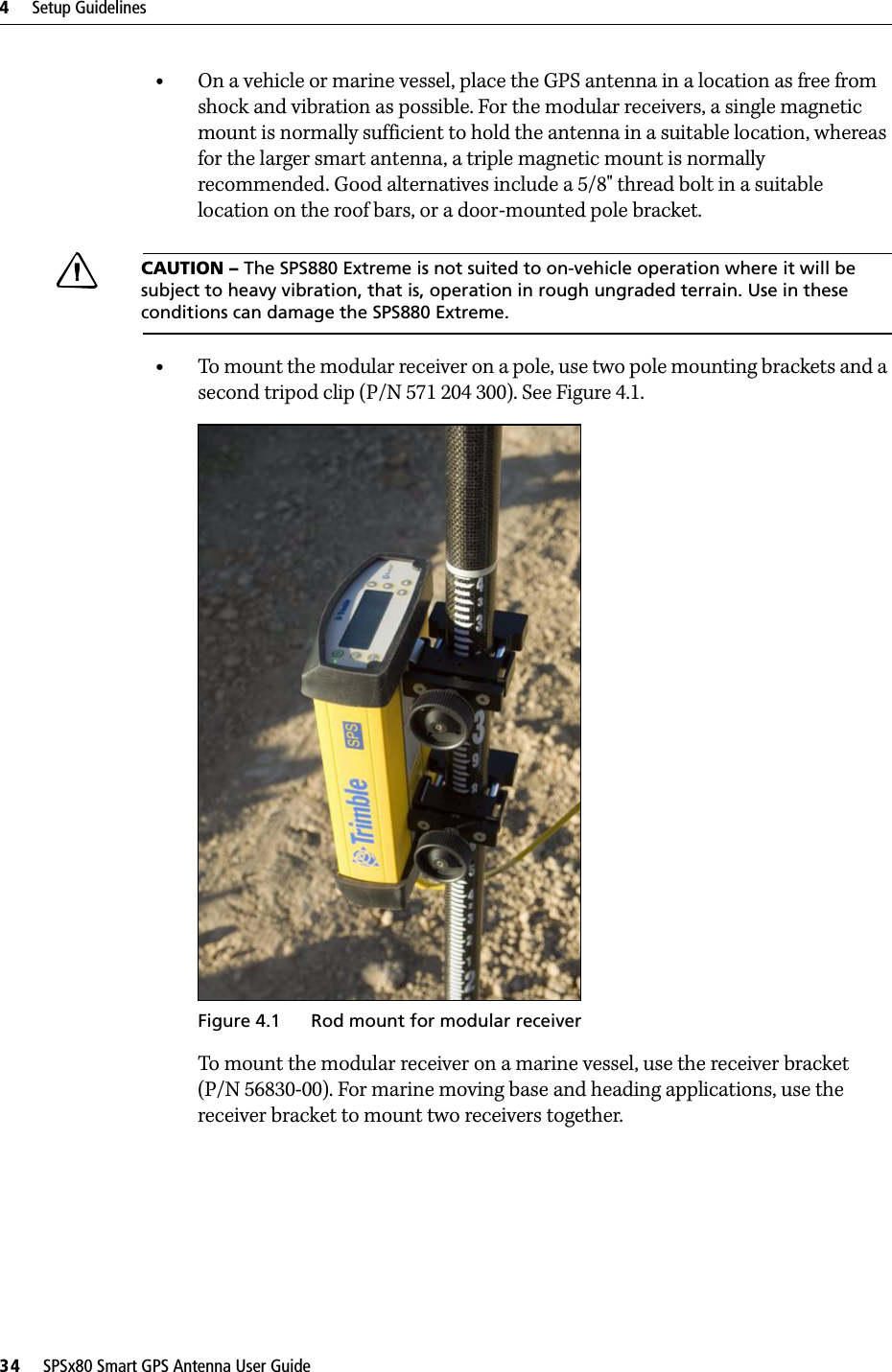 4     Setup Guidelines34     SPSx80 Smart GPS Antenna User Guide•On a vehicle or marine vessel, place the GPS antenna in a location as free from shock and vibration as possible. For the modular receivers, a single magnetic mount is normally sufficient to hold the antenna in a suitable location, whereas for the larger smart antenna, a triple magnetic mount is normally recommended. Good alternatives include a 5/8&quot; thread bolt in a suitable location on the roof bars, or a door-mounted pole bracket.CCAUTION – The SPS880 Extreme is not suited to on-vehicle operation where it will be subject to heavy vibration, that is, operation in rough ungraded terrain. Use in these conditions can damage the SPS880 Extreme.•To mount the modular receiver on a pole, use two pole mounting brackets and a second tripod clip (P/N 571 204 300). See Figure 4.1. Figure 4.1 Rod mount for modular receiverTo mount the modular receiver on a marine vessel, use the receiver bracket (P/N 56830-00). For marine moving base and heading applications, use the receiver bracket to mount two receivers together.
