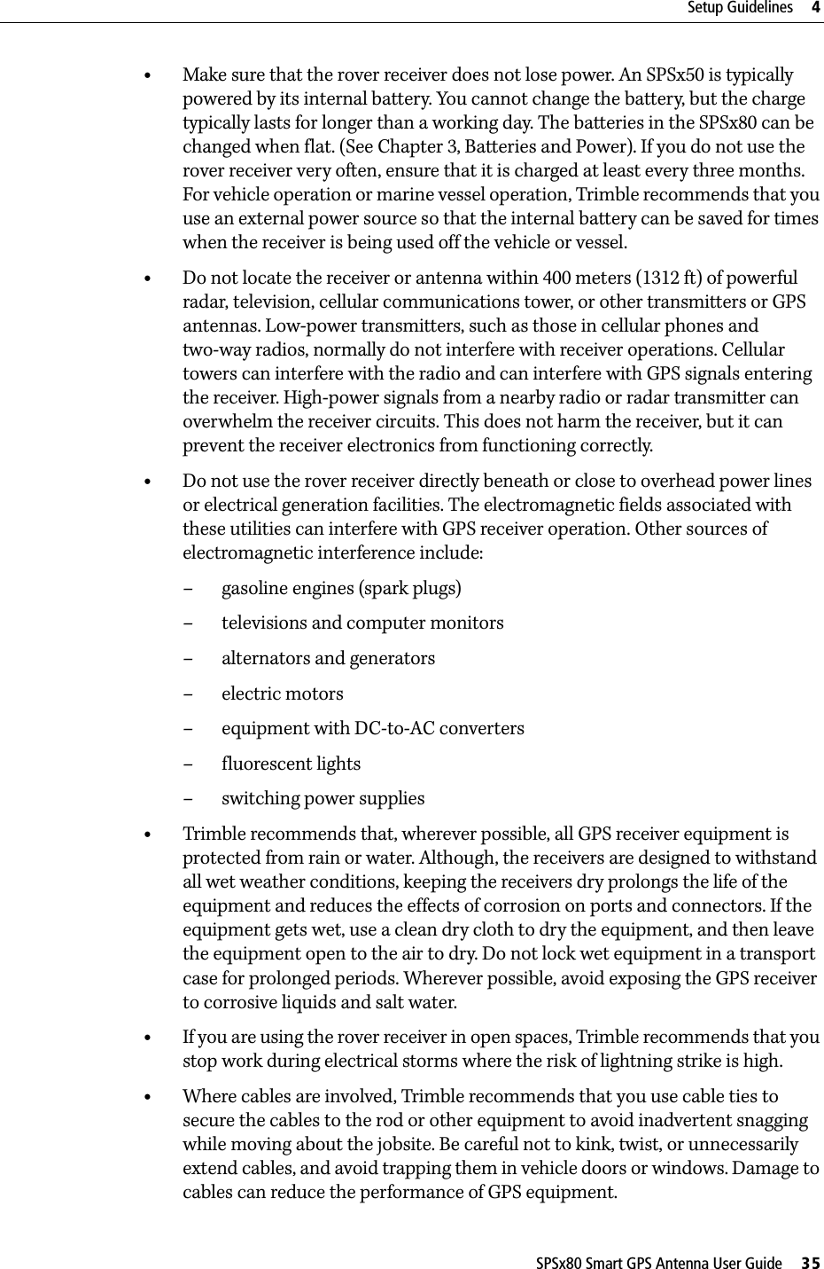 SPSx80 Smart GPS Antenna User Guide     35Setup Guidelines     4•Make sure that the rover receiver does not lose power. An SPSx50 is typically powered by its internal battery. You cannot change the battery, but the charge typically lasts for longer than a working day. The batteries in the SPSx80 can be changed when flat. (See Chapter 3, Batteries and Power). If you do not use the rover receiver very often, ensure that it is charged at least every three months. For vehicle operation or marine vessel operation, Trimble recommends that you use an external power source so that the internal battery can be saved for times when the receiver is being used off the vehicle or vessel. •Do not locate the receiver or antenna within 400 meters (1312 ft) of powerful radar, television, cellular communications tower, or other transmitters or GPS antennas. Low-power transmitters, such as those in cellular phones and two-way radios, normally do not interfere with receiver operations. Cellular towers can interfere with the radio and can interfere with GPS signals entering the receiver. High-power signals from a nearby radio or radar transmitter can overwhelm the receiver circuits. This does not harm the receiver, but it can prevent the receiver electronics from functioning correctly.•Do not use the rover receiver directly beneath or close to overhead power lines or electrical generation facilities. The electromagnetic fields associated with these utilities can interfere with GPS receiver operation. Other sources of electromagnetic interference include:– gasoline engines (spark plugs)– televisions and computer monitors– alternators and generators– electric motors–equipment with DC-to-AC converters– fluorescent lights– switching power supplies•Trimble recommends that, wherever possible, all GPS receiver equipment is protected from rain or water. Although, the receivers are designed to withstand all wet weather conditions, keeping the receivers dry prolongs the life of the equipment and reduces the effects of corrosion on ports and connectors. If the equipment gets wet, use a clean dry cloth to dry the equipment, and then leave the equipment open to the air to dry. Do not lock wet equipment in a transport case for prolonged periods. Wherever possible, avoid exposing the GPS receiver to corrosive liquids and salt water.•If you are using the rover receiver in open spaces, Trimble recommends that you stop work during electrical storms where the risk of lightning strike is high.•Where cables are involved, Trimble recommends that you use cable ties to secure the cables to the rod or other equipment to avoid inadvertent snagging while moving about the jobsite. Be careful not to kink, twist, or unnecessarily extend cables, and avoid trapping them in vehicle doors or windows. Damage to cables can reduce the performance of GPS equipment.