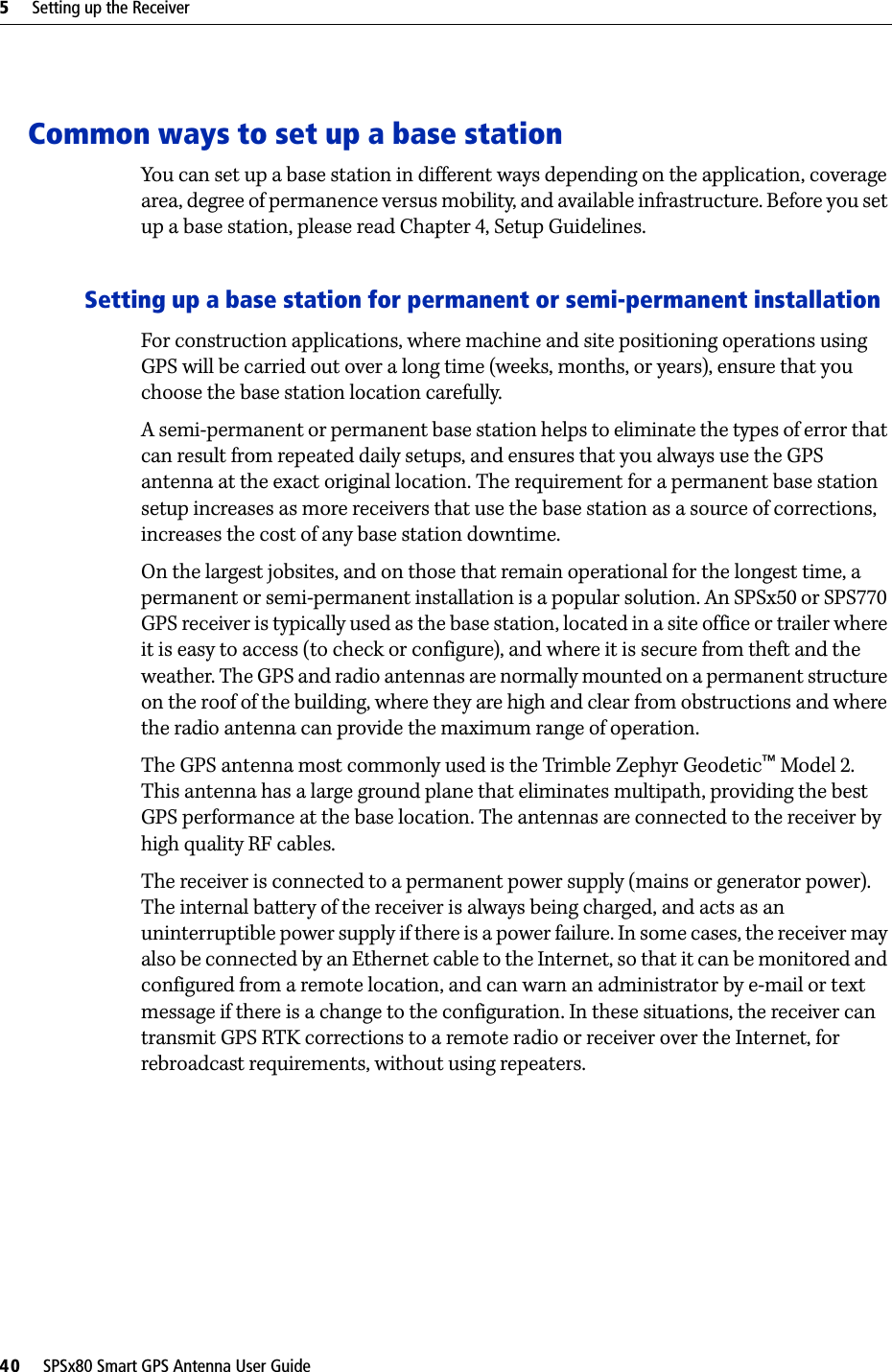 5     Setting up the Receiver40     SPSx80 Smart GPS Antenna User GuideCommon ways to set up a base stationYou can set up a base station in different ways depending on the application, coverage area, degree of permanence versus mobility, and available infrastructure. Before you set up a base station, please read Chapter 4, Setup Guidelines.Setting up a base station for permanent or semi-permanent installationFor construction applications, where machine and site positioning operations using GPS will be carried out over a long time (weeks, months, or years), ensure that you choose the base station location carefully. A semi-permanent or permanent base station helps to eliminate the types of error that can result from repeated daily setups, and ensures that you always use the GPS antenna at the exact original location. The requirement for a permanent base station setup increases as more receivers that use the base station as a source of corrections, increases the cost of any base station downtime. On the largest jobsites, and on those that remain operational for the longest time, a permanent or semi-permanent installation is a popular solution. An SPSx50 or SPS770 GPS receiver is typically used as the base station, located in a site office or trailer where it is easy to access (to check or configure), and where it is secure from theft and the weather. The GPS and radio antennas are normally mounted on a permanent structure on the roof of the building, where they are high and clear from obstructions and where the radio antenna can provide the maximum range of operation. The GPS antenna most commonly used is the Trimble Zephyr Geodetic™ Model 2. This antenna has a large ground plane that eliminates multipath, providing the best GPS performance at the base location. The antennas are connected to the receiver by high quality RF cables.The receiver is connected to a permanent power supply (mains or generator power). The internal battery of the receiver is always being charged, and acts as an uninterruptible power supply if there is a power failure. In some cases, the receiver may also be connected by an Ethernet cable to the Internet, so that it can be monitored and configured from a remote location, and can warn an administrator by e-mail or text message if there is a change to the configuration. In these situations, the receiver can transmit GPS RTK corrections to a remote radio or receiver over the Internet, for rebroadcast requirements, without using repeaters. 