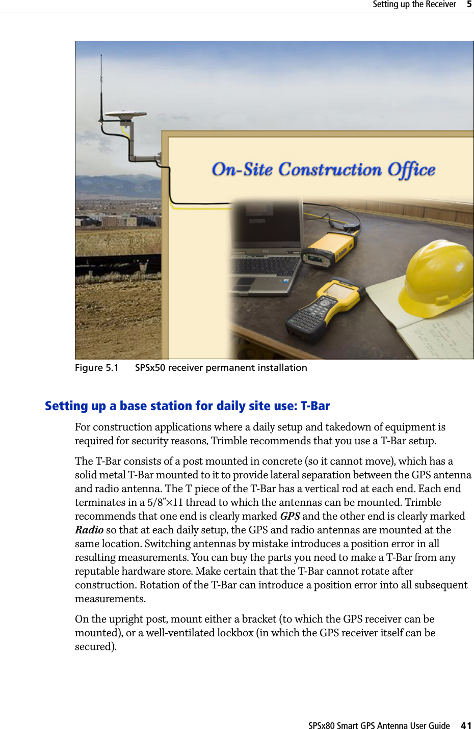 SPSx80 Smart GPS Antenna User Guide     41Setting up the Receiver     5 Figure 5.1 SPSx50 receiver permanent installationSetting up a base station for daily site use: T-BarFor construction applications where a daily setup and takedown of equipment is required for security reasons, Trimble recommends that you use a T-Bar setup. The T-Bar consists of a post mounted in concrete (so it cannot move), which has a solid metal T-Bar mounted to it to provide lateral separation between the GPS antenna and radio antenna. The T piece of the T-Bar has a vertical rod at each end. Each end terminates in a 5/8&quot;×11 thread to which the antennas can be mounted. Trimble recommends that one end is clearly marked GPS and the other end is clearly marked Radio so that at each daily setup, the GPS and radio antennas are mounted at the same location. Switching antennas by mistake introduces a position error in all resulting measurements. You can buy the parts you need to make a T-Bar from any reputable hardware store. Make certain that the T-Bar cannot rotate after construction. Rotation of the T-Bar can introduce a position error into all subsequent measurements.On the upright post, mount either a bracket (to which the GPS receiver can be mounted), or a well-ventilated lockbox (in which the GPS receiver itself can be secured).