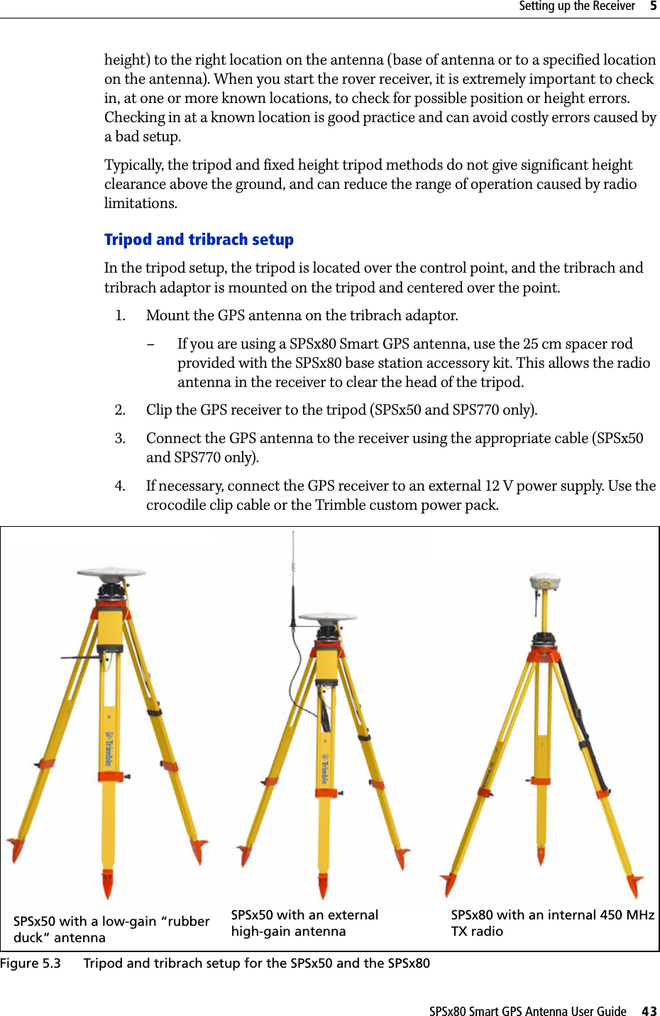 SPSx80 Smart GPS Antenna User Guide     43Setting up the Receiver     5height) to the right location on the antenna (base of antenna or to a specified location on the antenna). When you start the rover receiver, it is extremely important to check in, at one or more known locations, to check for possible position or height errors. Checking in at a known location is good practice and can avoid costly errors caused by a bad setup.Typically, the tripod and fixed height tripod methods do not give significant height clearance above the ground, and can reduce the range of operation caused by radio limitations.Tripod and tribrach setupIn the tripod setup, the tripod is located over the control point, and the tribrach and tribrach adaptor is mounted on the tripod and centered over the point. 1. Mount the GPS antenna on the tribrach adaptor. – If you are using a SPSx80 Smart GPS antenna, use the 25 cm spacer rod provided with the SPSx80 base station accessory kit. This allows the radio antenna in the receiver to clear the head of the tripod. 2. Clip the GPS receiver to the tripod (SPSx50 and SPS770 only).3. Connect the GPS antenna to the receiver using the appropriate cable (SPSx50 and SPS770 only). 4. If necessary, connect the GPS receiver to an external 12 V power supply. Use the crocodile clip cable or the Trimble custom power pack.Figure 5.3 Tripod and tribrach setup for the SPSx50 and the SPSx80SPSx80 with an internal 450 MHz TX radioSPSx50 with an external high-gain antennaSPSx50 with a low-gain “rubber duck” antenna