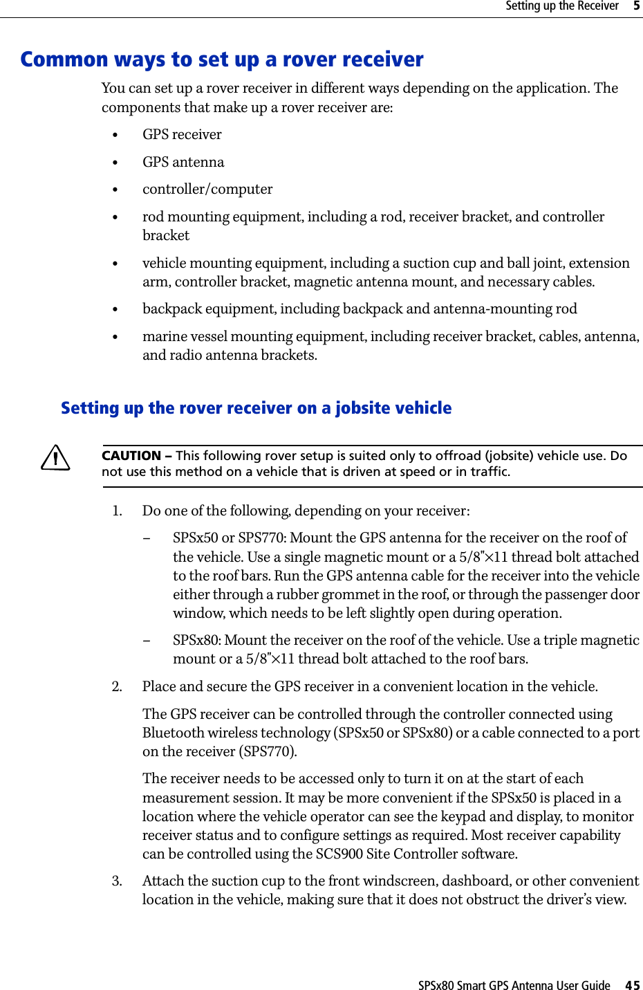 SPSx80 Smart GPS Antenna User Guide     45Setting up the Receiver     5Common ways to set up a rover receiverYou can set up a rover receiver in different ways depending on the application. The components that make up a rover receiver are:•GPS receiver•GPS antenna•controller/computer•rod mounting equipment, including a rod, receiver bracket, and controller bracket•vehicle mounting equipment, including a suction cup and ball joint, extension arm, controller bracket, magnetic antenna mount, and necessary cables.•backpack equipment, including backpack and antenna-mounting rod•marine vessel mounting equipment, including receiver bracket, cables, antenna, and radio antenna brackets.Setting up the rover receiver on a jobsite vehicleCCAUTION – This following rover setup is suited only to offroad (jobsite) vehicle use. Do not use this method on a vehicle that is driven at speed or in traffic.1. Do one of the following, depending on your receiver:– SPSx50 or SPS770: Mount the GPS antenna for the receiver on the roof of the vehicle. Use a single magnetic mount or a 5/8&quot;×11 thread bolt attached to the roof bars. Run the GPS antenna cable for the receiver into the vehicle either through a rubber grommet in the roof, or through the passenger door window, which needs to be left slightly open during operation.– SPSx80: Mount the receiver on the roof of the vehicle. Use a triple magnetic mount or a 5/8&quot;×11 thread bolt attached to the roof bars.2. Place and secure the GPS receiver in a convenient location in the vehicle.The GPS receiver can be controlled through the controller connected using Bluetooth wireless technology (SPSx50 or SPSx80) or a cable connected to a port on the receiver (SPS770).The receiver needs to be accessed only to turn it on at the start of each measurement session. It may be more convenient if the SPSx50 is placed in a location where the vehicle operator can see the keypad and display, to monitor receiver status and to configure settings as required. Most receiver capability can be controlled using the SCS900 Site Controller software.3. Attach the suction cup to the front windscreen, dashboard, or other convenient location in the vehicle, making sure that it does not obstruct the driver’s view. 