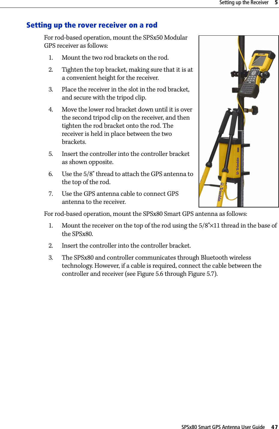 SPSx80 Smart GPS Antenna User Guide     47Setting up the Receiver     5Setting up the rover receiver on a rodFor rod-based operation, mount the SPSx50 Modular GPS receiver as follows: 1. Mount the two rod brackets on the rod.2. Tighten the top bracket, making sure that it is at a convenient height for the receiver.3. Place the receiver in the slot in the rod bracket, and secure with the tripod clip.4. Move the lower rod bracket down until it is over the second tripod clip on the receiver, and then tighten the rod bracket onto the rod. The receiver is held in place between the two brackets.5. Insert the controller into the controller bracket as shown opposite.6. Use the 5/8&quot; thread to attach the GPS antenna to the top of the rod. 7. Use the GPS antenna cable to connect GPS antenna to the receiver.For rod-based operation, mount the SPSx80 Smart GPS antenna as follows:1. Mount the receiver on the top of the rod using the 5/8&quot;×11 thread in the base of the SPSx80.2. Insert the controller into the controller bracket.3. The SPSx80 and controller communicates through Bluetooth wireless technology. However, if a cable is required, connect the cable between the controller and receiver (see Figure 5.6 through Figure 5.7).