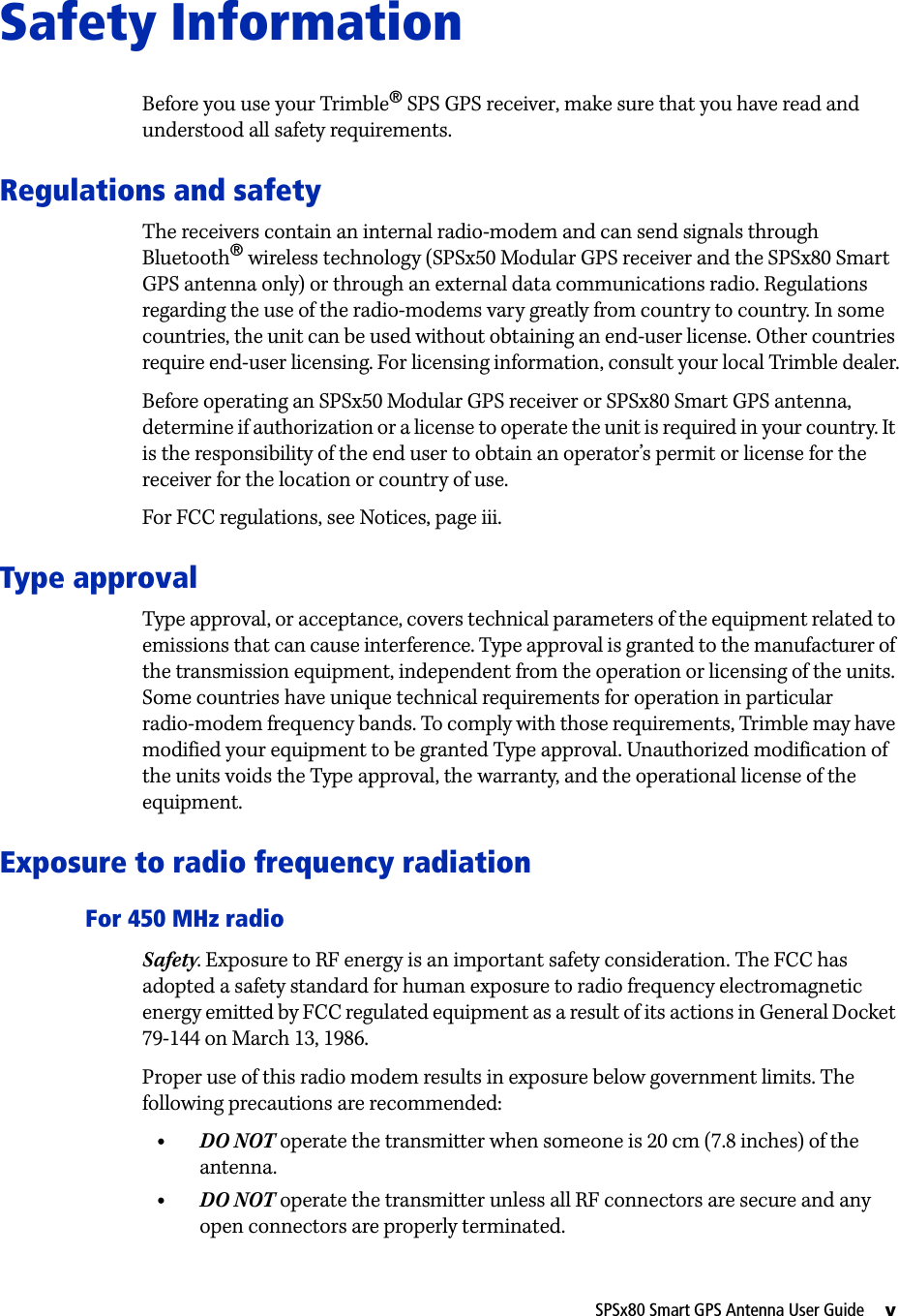 SPSx80 Smart GPS Antenna User Guide     vSafety InformationBefore you use your Trimble® SPS GPS receiver, make sure that you have read and understood all safety requirements.Regulations and safetyThe receivers contain an internal radio-modem and can send signals through Bluetooth® wireless technology (SPSx50 Modular GPS receiver and the SPSx80 Smart GPS antenna only) or through an external data communications radio. Regulations regarding the use of the radio-modems vary greatly from country to country. In some countries, the unit can be used without obtaining an end-user license. Other countries require end-user licensing. For licensing information, consult your local Trimble dealer.Before operating an SPSx50 Modular GPS receiver or SPSx80 Smart GPS antenna, determine if authorization or a license to operate the unit is required in your country. It is the responsibility of the end user to obtain an operator’s permit or license for the receiver for the location or country of use.For FCC regulations, see Notices, page iii.Type approvalType approval, or acceptance, covers technical parameters of the equipment related to emissions that can cause interference. Type approval is granted to the manufacturer of the transmission equipment, independent from the operation or licensing of the units. Some countries have unique technical requirements for operation in particular radio-modem frequency bands. To comply with those requirements, Trimble may have modified your equipment to be granted Type approval. Unauthorized modification of the units voids the Type approval, the warranty, and the operational license of the equipment.Exposure to radio frequency radiationFor 450 MHz radioSafety. Exposure to RF energy is an important safety consideration. The FCC has adopted a safety standard for human exposure to radio frequency electromagnetic energy emitted by FCC regulated equipment as a result of its actions in General Docket 79-144 on March 13, 1986.Proper use of this radio modem results in exposure below government limits. The following precautions are recommended:•DO NOT operate the transmitter when someone is 20 cm (7.8 inches) of the antenna.•DO NOT operate the transmitter unless all RF connectors are secure and any open connectors are properly terminated.