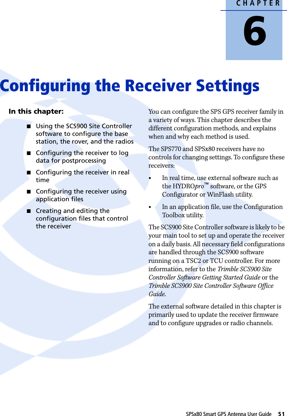 CHAPTER6SPSx80 Smart GPS Antenna User Guide     51Configuring the Receiver Settings 6In this chapter:QUsing the SCS900 Site Controller software to configure the base station, the rover, and the radiosQConfiguring the receiver to log data for postprocessingQConfiguring the receiver in real timeQConfiguring the receiver using application filesQCreating and editing the configuration files that control the receiverYou can configure the SPS GPS receiver family in a variety of ways. This chapter describes the different configuration methods, and explains when and why each method is used.The SPS770 and SPSx80 receivers have no controls for changing settings. To configure these receivers:•In real time, use external software such as the HYDROpro™ software, or the GPS Configurator or WinFlash utility. •In an application file, use the Configuration Toolbox utility.The SCS900 Site Controller software is likely to be your main tool to set up and operate the receiver on a daily basis. All necessary field configurations are handled through the SCS900 software running on a TSC2 or TCU controller. For more information, refer to the Trimble SCS900 Site Controller Software Getting Started Guide or the Trimble SCS900 Site Controller Software Office Guide.The external software detailed in this chapter is primarily used to update the receiver firmware and to configure upgrades or radio channels. 