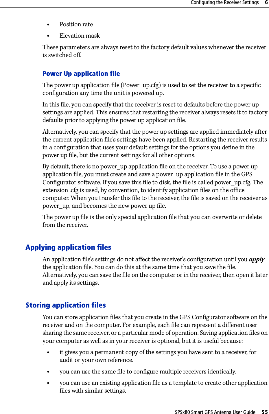 SPSx80 Smart GPS Antenna User Guide     55Configuring the Receiver Settings     6•Position rate•Elevation maskThese parameters are always reset to the factory default values whenever the receiver is switched off.Power Up application fileThe power up application file (Power_up.cfg) is used to set the receiver to a specific configuration any time the unit is powered up. In this file, you can specify that the receiver is reset to defaults before the power up settings are applied. This ensures that restarting the receiver always resets it to factory defaults prior to applying the power up application file.Alternatively, you can specify that the power up settings are applied immediately after the current application file’s settings have been applied. Restarting the receiver results in a configuration that uses your default settings for the options you define in the power up file, but the current settings for all other options.By default, there is no power_up application file on the receiver. To use a power up application file, you must create and save a power_up application file in the GPS Configurator software. If you save this file to disk, the file is called power_up.cfg. The extension .cfg is used, by convention, to identify application files on the office computer. When you transfer this file to the receiver, the file is saved on the receiver as power_up, and becomes the new power up file.The power up file is the only special application file that you can overwrite or delete from the receiver.Applying application filesAn application file’s settings do not affect the receiver’s configuration until you apply the application file. You can do this at the same time that you save the file. Alternatively, you can save the file on the computer or in the receiver, then open it later and apply its settings.Storing application filesYou can store application files that you create in the GPS Configurator software on the receiver and on the computer. For example, each file can represent a different user sharing the same receiver, or a particular mode of operation. Saving application files on your computer as well as in your receiver is optional, but it is useful because:•it gives you a permanent copy of the settings you have sent to a receiver, for audit or your own reference.•you can use the same file to configure multiple receivers identically.•you can use an existing application file as a template to create other application files with similar settings.