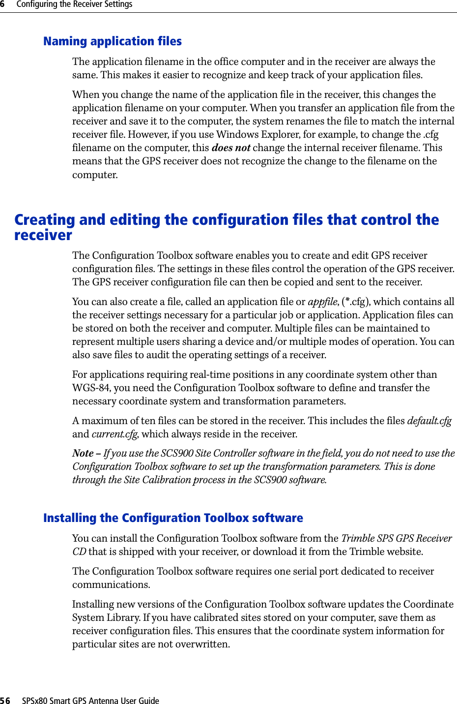 6     Configuring the Receiver Settings56     SPSx80 Smart GPS Antenna User GuideNaming application filesThe application filename in the office computer and in the receiver are always the same. This makes it easier to recognize and keep track of your application files. When you change the name of the application file in the receiver, this changes the application filename on your computer. When you transfer an application file from the receiver and save it to the computer, the system renames the file to match the internal receiver file. However, if you use Windows Explorer, for example, to change the .cfg filename on the computer, this does not change the internal receiver filename. This means that the GPS receiver does not recognize the change to the filename on the computer. Creating and editing the configuration files that control the receiverThe Configuration Toolbox software enables you to create and edit GPS receiver configuration files. The settings in these files control the operation of the GPS receiver. The GPS receiver configuration file can then be copied and sent to the receiver.You can also create a file, called an application file or appfile, (*.cfg), which contains all the receiver settings necessary for a particular job or application. Application files can be stored on both the receiver and computer. Multiple files can be maintained to represent multiple users sharing a device and/or multiple modes of operation. You can also save files to audit the operating settings of a receiver.For applications requiring real-time positions in any coordinate system other than WGS-84, you need the Configuration Toolbox software to define and transfer the necessary coordinate system and transformation parameters.A maximum of ten files can be stored in the receiver. This includes the files default.cfg and current.cfg, which always reside in the receiver.Note – If you use the SCS900 Site Controller software in the field, you do not need to use the Configuration Toolbox software to set up the transformation parameters. This is done through the Site Calibration process in the SCS900 software.Installing the Configuration Toolbox softwareYou can install the Configuration Toolbox software from the Trimble SPS GPS Receiver CD that is shipped with your receiver, or download it from the Trimble website.The Configuration Toolbox software requires one serial port dedicated to receiver communications. Installing new versions of the Configuration Toolbox software updates the Coordinate System Library. If you have calibrated sites stored on your computer, save them as receiver configuration files. This ensures that the coordinate system information for particular sites are not overwritten.