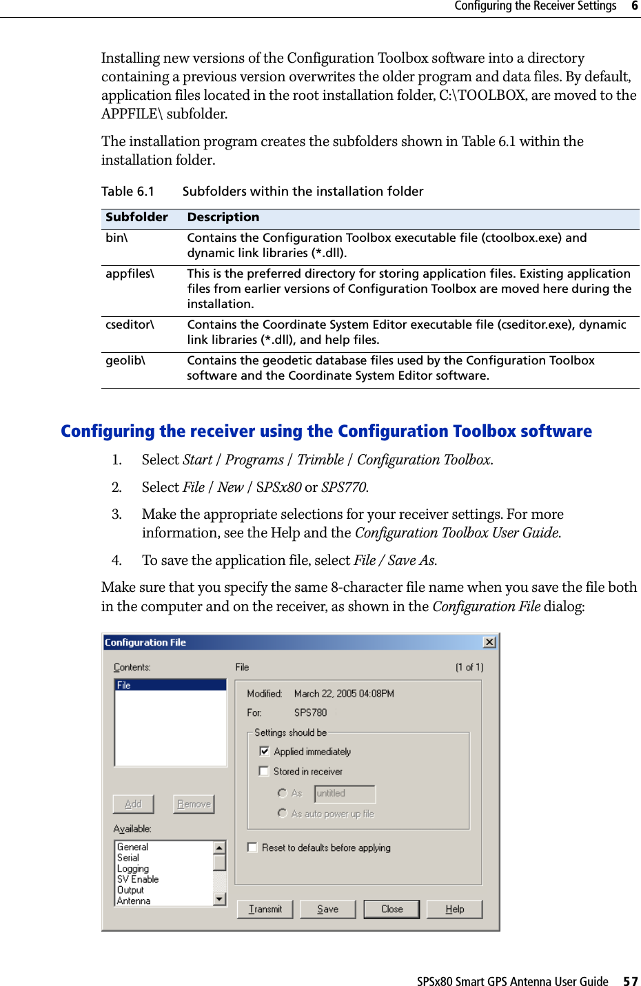 SPSx80 Smart GPS Antenna User Guide     57Configuring the Receiver Settings     6Installing new versions of the Configuration Toolbox software into a directory containing a previous version overwrites the older program and data files. By default, application files located in the root installation folder, C:\TOOLBOX, are moved to the APPFILE\ subfolder.The installation program creates the subfolders shown in Table 6.1 within the installation folder.Configuring the receiver using the Configuration Toolbox software1. Select Start /Programs /Trimble /Configuration Toolbox.2. Select File /New /SPSx80 or SPS770.3. Make the appropriate selections for your receiver settings. For more information, see the Help and the Configuration Toolbox User Guide.4. To save the application file, select File / Save As.Make sure that you specify the same 8-character file name when you save the file both in the computer and on the receiver, as shown in the Configuration File dialog:Table 6.1 Subfolders within the installation folderSubfolder Descriptionbin\ Contains the Configuration Toolbox executable file (ctoolbox.exe) and dynamic link libraries (*.dll).appfiles\ This is the preferred directory for storing application files. Existing application files from earlier versions of Configuration Toolbox are moved here during the installation.cseditor\ Contains the Coordinate System Editor executable file (cseditor.exe), dynamic link libraries (*.dll), and help files.geolib\ Contains the geodetic database files used by the Configuration Toolbox software and the Coordinate System Editor software.