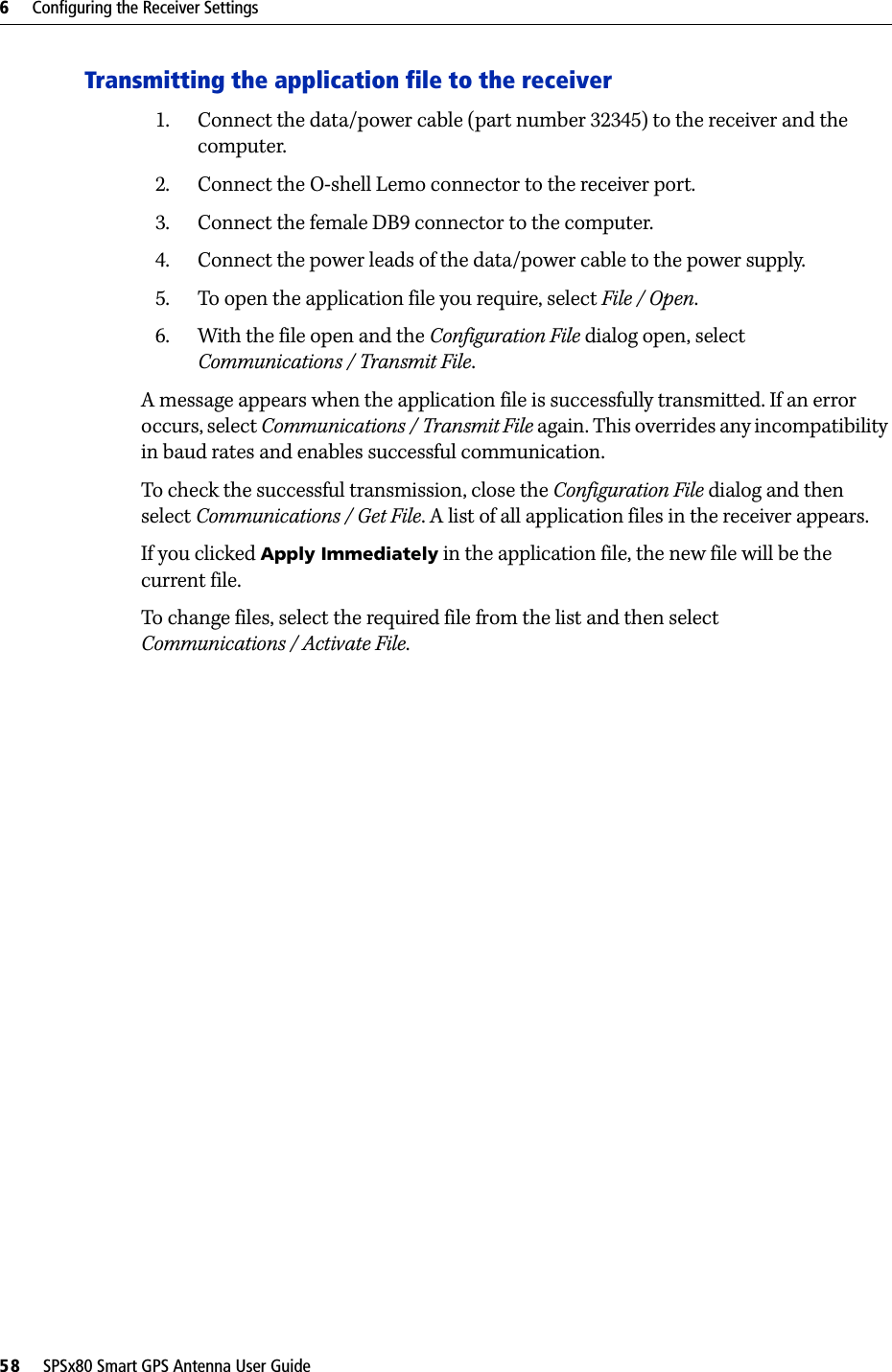 6     Configuring the Receiver Settings58     SPSx80 Smart GPS Antenna User GuideTransmitting the application file to the receiver1. Connect the data/power cable (part number 32345) to the receiver and the computer.2. Connect the O-shell Lemo connector to the receiver port.3. Connect the female DB9 connector to the computer.4. Connect the power leads of the data/power cable to the power supply.5. To open the application file you require, select File / Open.6. With the file open and the Configuration File dialog open, select Communications / Transmit File.A message appears when the application file is successfully transmitted. If an error occurs, select Communications / Transmit File again. This overrides any incompatibility in baud rates and enables successful communication.To check the successful transmission, close the Configuration File dialog and then select Communications / Get File. A list of all application files in the receiver appears. If you clicked Apply Immediately in the application file, the new file will be the current file.To change files, select the required file from the list and then select Communications / Activate File.
