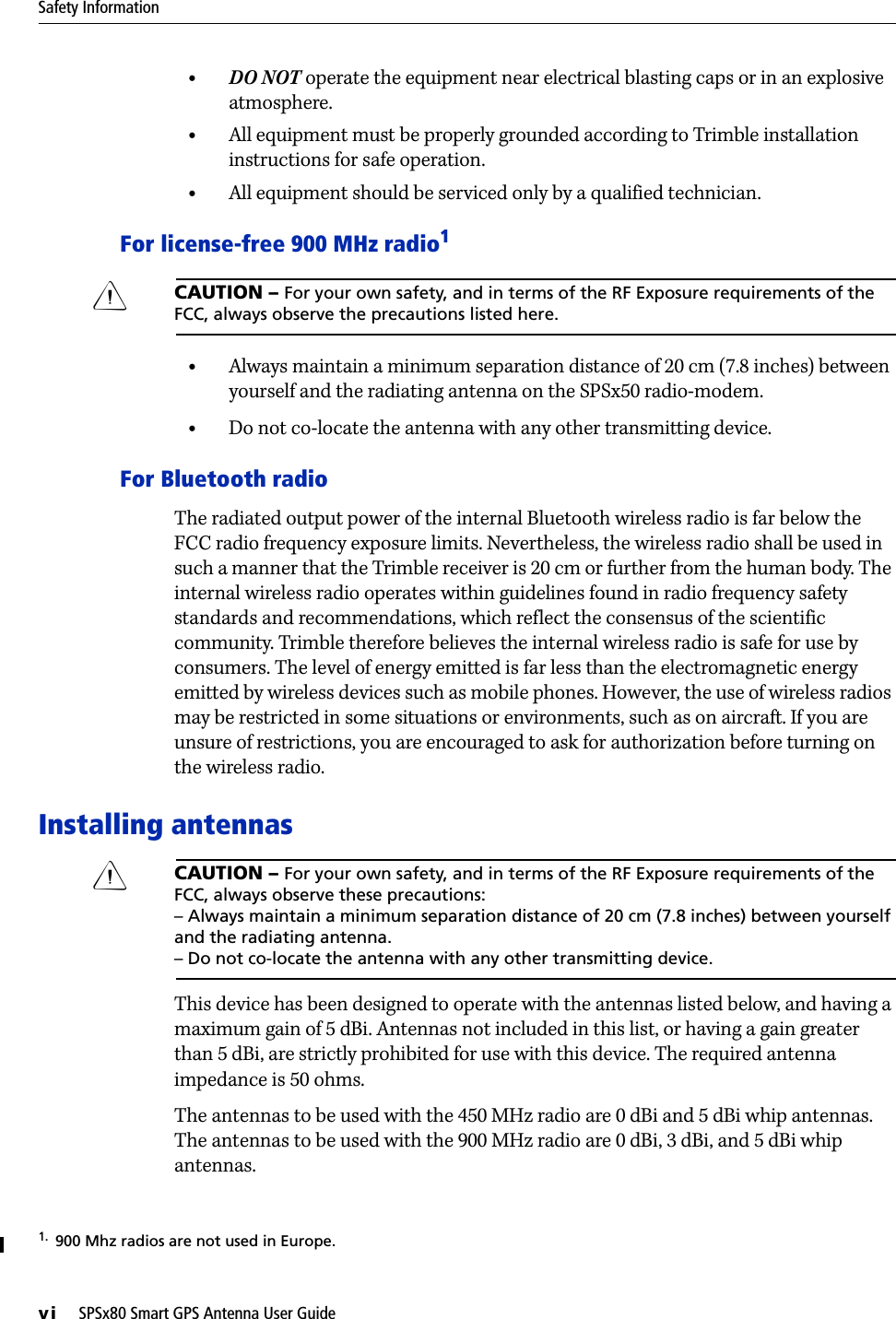 Safety Informationvi     SPSx80 Smart GPS Antenna User Guide•DO NOT operate the equipment near electrical blasting caps or in an explosive atmosphere.•All equipment must be properly grounded according to Trimble installation instructions for safe operation.•All equipment should be serviced only by a qualified technician.For license-free 900 MHz radio1CCAUTION – For your own safety, and in terms of the RF Exposure requirements of the FCC, always observe the precautions listed here.•Always maintain a minimum separation distance of 20 cm (7.8 inches) between yourself and the radiating antenna on the SPSx50 radio-modem.•Do not co-locate the antenna with any other transmitting device.For Bluetooth radioThe radiated output power of the internal Bluetooth wireless radio is far below the FCC radio frequency exposure limits. Nevertheless, the wireless radio shall be used in such a manner that the Trimble receiver is 20 cm or further from the human body. The internal wireless radio operates within guidelines found in radio frequency safety standards and recommendations, which reflect the consensus of the scientific community. Trimble therefore believes the internal wireless radio is safe for use by consumers. The level of energy emitted is far less than the electromagnetic energy emitted by wireless devices such as mobile phones. However, the use of wireless radios may be restricted in some situations or environments, such as on aircraft. If you are unsure of restrictions, you are encouraged to ask for authorization before turning on the wireless radio.Installing antennasCCAUTION – For your own safety, and in terms of the RF Exposure requirements of the FCC, always observe these precautions:– Always maintain a minimum separation distance of 20 cm (7.8 inches) between yourself and the radiating antenna.– Do not co-locate the antenna with any other transmitting device.This device has been designed to operate with the antennas listed below, and having a maximum gain of 5 dBi. Antennas not included in this list, or having a gain greater than 5 dBi, are strictly prohibited for use with this device. The required antenna impedance is 50 ohms.The antennas to be used with the 450 MHz radio are 0 dBi and 5 dBi whip antennas. The antennas to be used with the 900MHz radio are 0dBi, 3dBi, and 5dBi whip antennas.1.  900 Mhz radios are not used in Europe.