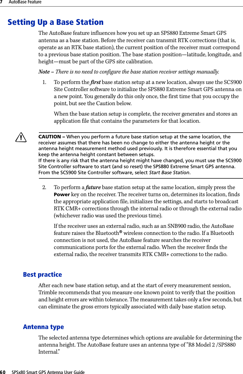 7     AutoBase Feature60     SPSx80 Smart GPS Antenna User GuideSetting Up a Base StationThe AutoBase feature influences how you set up an SPS880 Extreme Smart GPS antenna as a base station. Before the receiver can transmit RTK corrections (that is, operate as an RTK base station), the current position of the receiver must correspond to a previous base station position. The base station position—latitude, longitude, and height—must be part of the GPS site calibration. Note – There is no need to configure the base station receiver settings manually.1. To perform the first base station setup at a new location, always use the SCS900 Site Controller software to initialize the SPS880 Extreme Smart GPS antenna on a new point. You generally do this only once, the first time that you occupy the point, but see the Caution below. When the base station setup is complete, the receiver generates and stores an application file that contains the parameters for that location. CCAUTION – When you perform a future base station setup at the same location, the receiver assumes that there has been no change to either the antenna height or the antenna height measurement method used previously. It is therefore essential that you keep the antenna height constant between setups. If there is any risk that the antenna height might have changed, you must use the SCS900 Site Controller software to start (and so reset) the SPS880 Extreme Smart GPS antenna. From the SCS900 Site Controller software, select Start Base Station.2. To perform a future base station setup at the same location, simply press the Power key on the receiver. The receiver turns on, determines its location, finds the appropriate application file, initializes the settings, and starts to broadcast RTK CMR+ corrections through the internal radio or through the external radio (whichever radio was used the previous time).If the receiver uses an external radio, such as an SNB900 radio, the AutoBase feature raises the Bluetooth® wireless connection to the radio. If a Bluetooth connection is not used, the AutoBase feature searches the receiver communications ports for the external radio. When the receiver finds the external radio, the receiver transmits RTK CMR+ corrections to the radio. Best practiceAfter each new base station setup, and at the start of every measurement session, Trimble recommends that you measure one known point to verify that the position and height errors are within tolerance. The measurement takes only a few seconds, but can eliminate the gross errors typically associated with daily base station setup.Antenna typeThe selected antenna type determines which options are available for determining the antenna height. The AutoBase feature uses an antenna type of “R8 Model 2 /SPS880 Internal.” 
