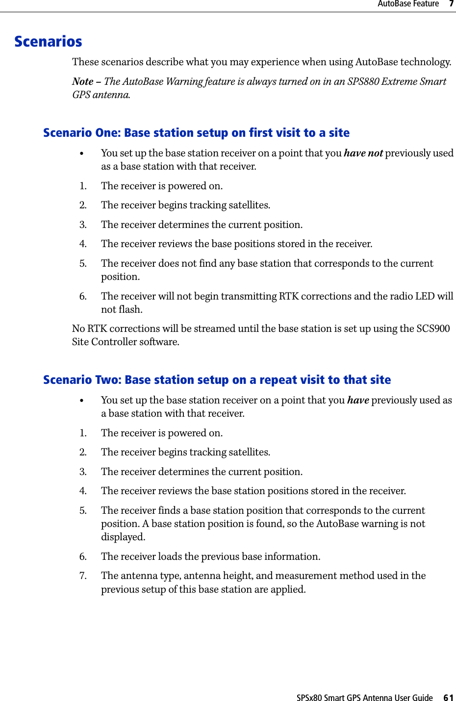 SPSx80 Smart GPS Antenna User Guide     61AutoBase Feature     7ScenariosThese scenarios describe what you may experience when using AutoBase technology.Note – The AutoBase Warning feature is always turned on in an SPS880 Extreme Smart GPS antenna.Scenario One: Base station setup on first visit to a site•You set up the base station receiver on a point that you have not previously used as a base station with that receiver.1. The receiver is powered on.2. The receiver begins tracking satellites.3. The receiver determines the current position.4. The receiver reviews the base positions stored in the receiver.5. The receiver does not find any base station that corresponds to the current position.6. The receiver will not begin transmitting RTK corrections and the radio LED will not flash.No RTK corrections will be streamed until the base station is set up using the SCS900 Site Controller software.Scenario Two: Base station setup on a repeat visit to that site •You set up the base station receiver on a point that you have previously used as a base station with that receiver.1. The receiver is powered on.2. The receiver begins tracking satellites.3. The receiver determines the current position.4. The receiver reviews the base station positions stored in the receiver.5. The receiver finds a base station position that corresponds to the current position. A base station position is found, so the AutoBase warning is not displayed.6. The receiver loads the previous base information.7. The antenna type, antenna height, and measurement method used in the previous setup of this base station are applied.