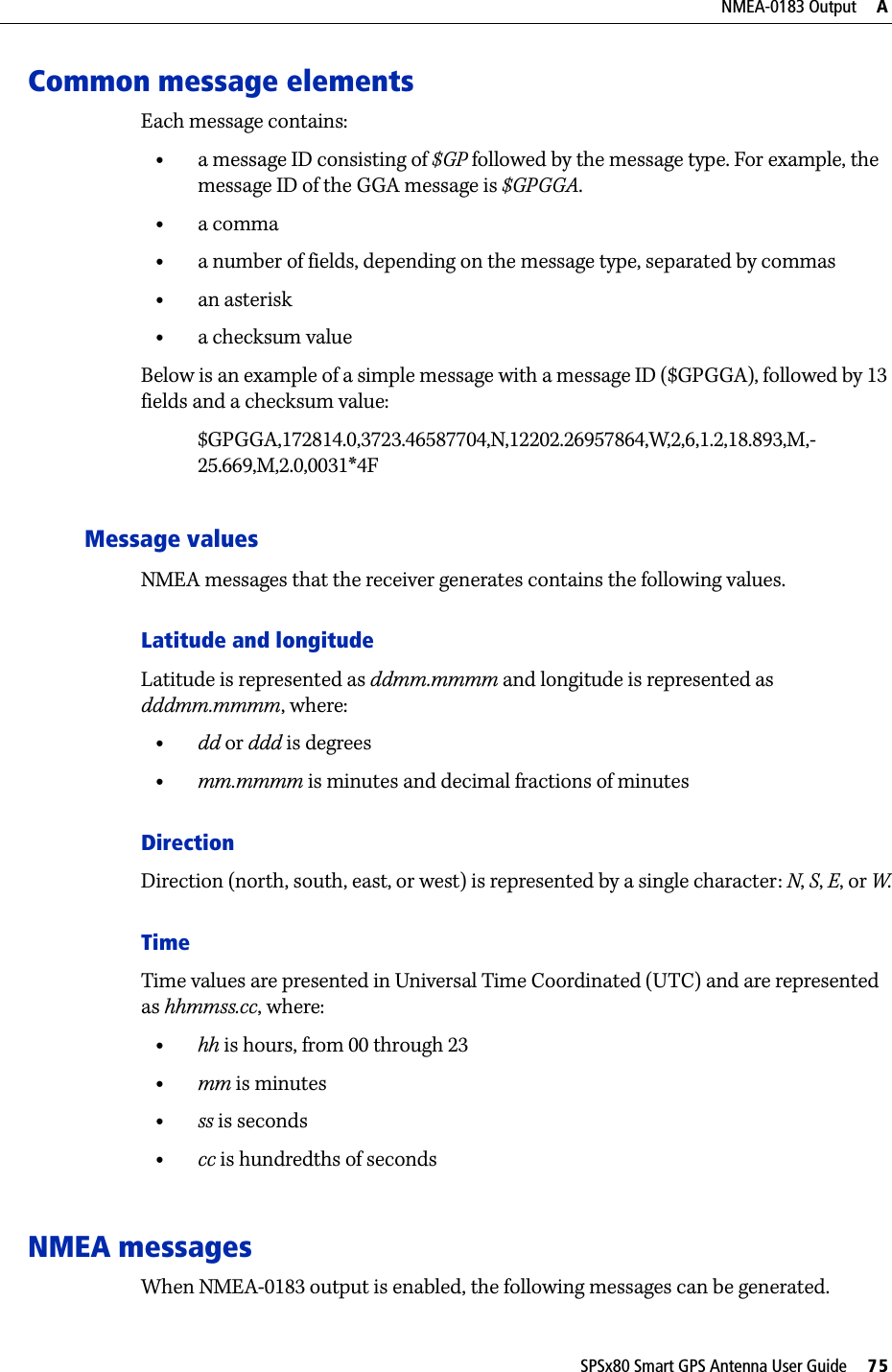 SPSx80 Smart GPS Antenna User Guide     75NMEA-0183 Output     ACommon message elementsEach message contains:•a message ID consisting of $GP followed by the message type. For example, the message ID of the GGA message is $GPGGA.•a comma•a number of fields, depending on the message type, separated by commas•an asterisk•a checksum valueBelow is an example of a simple message with a message ID ($GPGGA), followed by 13 fields and a checksum value:$GPGGA,172814.0,3723.46587704,N,12202.26957864,W,2,6,1.2,18.893,M,-25.669,M,2.0,0031*4FMessage valuesNMEA messages that the receiver generates contains the following values.Latitude and longitudeLatitude is represented as ddmm.mmmm and longitude is represented as dddmm.mmmm, where:•dd or ddd is degrees•mm.mmmm is minutes and decimal fractions of minutesDirectionDirection (north, south, east, or west) is represented by a single character: N, S, E, or W.TimeTime values are presented in Universal Time Coordinated (UTC) and are represented as hhmmss.cc, where:•hh is hours, from 00 through 23•mm is minutes•ss is seconds•cc is hundredths of secondsNMEA messagesWhen NMEA-0183 output is enabled, the following messages can be generated.