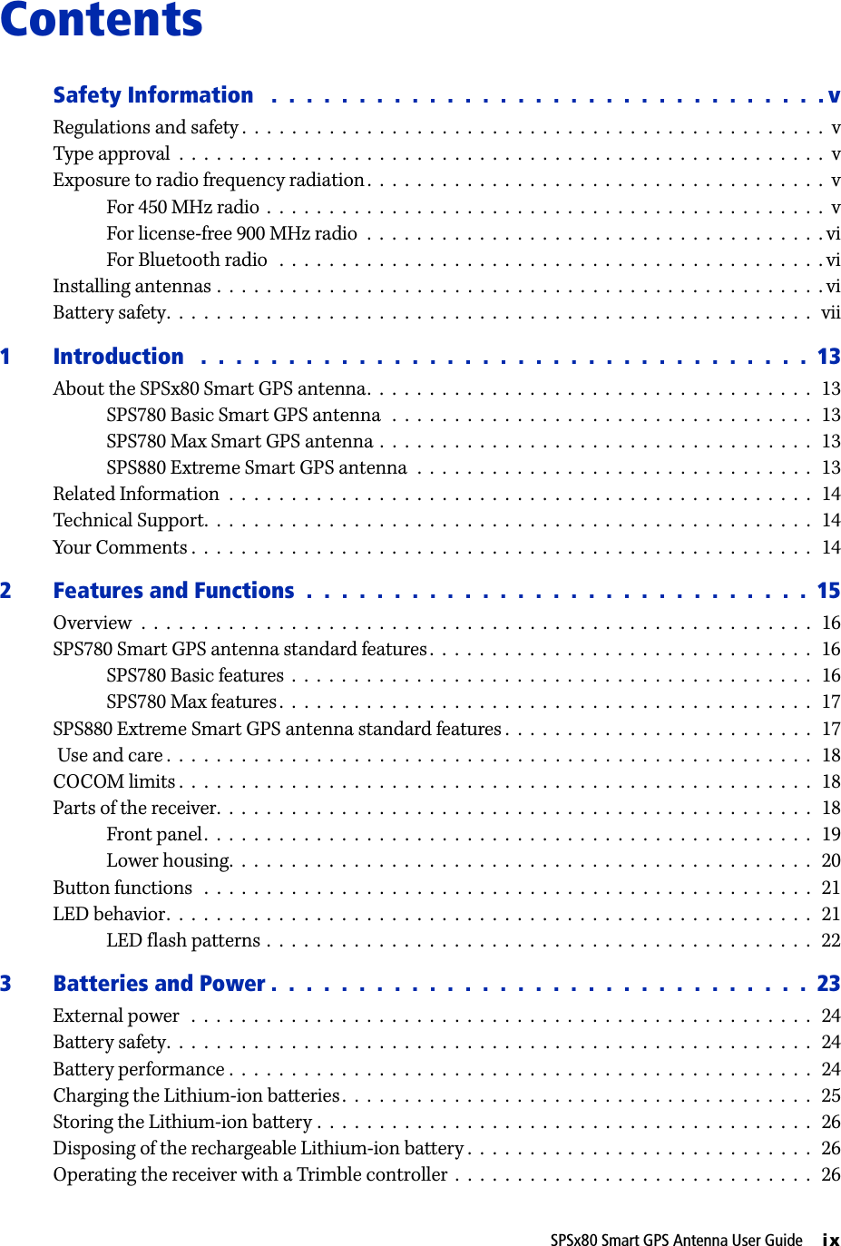 SPSx80 Smart GPS Antenna User Guide     ixContentsSafety Information   .  .  .  .  .  .  .  .  .  .  .  .  .  .  .  .  .  .  .  .  .  .  .  .  .  .  .  .  .  .  .  . vRegulations and safety .  .  .  .  .  .  .  .  .  .  .  .  .  .  .  .  .  .  .  .  .  .  .  .  .  .  .  .  .  .  .  .  .  .  .  .  .  .  .  .  .  .  .  .  .  .  .  vType approval  .  .  .  .  .  .  .  .  .  .  .  .  .  .  .  .  .  .  .  .  .  .  .  .  .  .  .  .  .  .  .  .  .  .  .  .  .  .  .  .  .  .  .  .  .  .  .  .  .  .  .  .  vExposure to radio frequency radiation .  .  .  .  .  .  .  .  .  .  .  .  .  .  .  .  .  .  .  .  .  .  .  .  .  .  .  .  .  .  .  .  .  .  .  .  .  vFor 450 MHz radio  .  .  .  .  .  .  .  .  .  .  .  .  .  .  .  .  .  .  .  .  .  .  .  .  .  .  .  .  .  .  .  .  .  .  .  .  .  .  .  .  .  .  .  .  .  vFor license-free 900 MHz radio  .  .  .  .  .  .  .  .  .  .  .  .  .  .  .  .  .  .  .  .  .  .  .  .  .  .  .  .  .  .  .  .  .  .  .  .  . viFor Bluetooth radio   .  .  .  .  .  .  .  .  .  .  .  .  .  .  .  .  .  .  .  .  .  .  .  .  .  .  .  .  .  .  .  .  .  .  .  .  .  .  .  .  .  .  .  . viInstalling antennas .  .  .  .  .  .  .  .  .  .  .  .  .  .  .  .  .  .  .  .  .  .  .  .  .  .  .  .  .  .  .  .  .  .  .  .  .  .  .  .  .  .  .  .  .  .  .  .  . viBattery safety.  .  .  .  .  .  .  .  .  .  .  .  .  .  .  .  .  .  .  .  .  .  .  .  .  .  .  .  .  .  .  .  .  .  .  .  .  .  .  .  .  .  .  .  .  .  .  .  .  .  .  .  vii1 Introduction   .  .  .  .  .  .  .  .  .  .  .  .  .  .  .  .  .  .  .  .  .  .  .  .  .  .  .  .  .  .  .  .  .  .  .  13About the SPSx80 Smart GPS antenna.  .  .  .  .  .  .  .  .  .  .  .  .  .  .  .  .  .  .  .  .  .  .  .  .  .  .  .  .  .  .  .  .  .  .  .   13SPS780 Basic Smart GPS antenna  .  .  .  .  .  .  .  .  .  .  .  .  .  .  .  .  .  .  .  .  .  .  .  .  .  .  .  .  .  .  .  .  .  .  13SPS780 Max Smart GPS antenna .  .  .  .  .  .  .  .  .  .  .  .  .  .  .  .  .  .  .  .  .  .  .  .  .  .  .  .  .  .  .  .  .  .  .   13SPS880 Extreme Smart GPS antenna  .  .  .  .  .  .  .  .  .  .  .  .  .  .  .  .  .  .  .  .  .  .  .  .  .  .  .  .  .  .  .  .   13Related Information  .  .  .  .  .  .  .  .  .  .  .  .  .  .  .  .  .  .  .  .  .  .  .  .  .  .  .  .  .  .  .  .  .  .  .  .  .  .  .  .  .  .  .  .  .  .  .   14Technical Support.  .  .  .  .  .  .  .  .  .  .  .  .  .  .  .  .  .  .  .  .  .  .  .  .  .  .  .  .  .  .  .  .  .  .  .  .  .  .  .  .  .  .  .  .  .  .  .  .   14Your Comments .  .  .  .  .  .  .  .  .  .  .  .  .  .  .  .  .  .  .  .  .  .  .  .  .  .  .  .  .  .  .  .  .  .  .  .  .  .  .  .  .  .  .  .  .  .  .  .  .  .  142 Features and Functions  .  .  .  .  .  .  .  .  .  .  .  .  .  .  .  .  .  .  .  .  .  .  .  .  .  .  .  .  .  15Overview  .  .  .  .  .  .  .  .  .  .  .  .  .  .  .  .  .  .  .  .  .  .  .  .  .  .  .  .  .  .  .  .  .  .  .  .  .  .  .  .  .  .  .  .  .  .  .  .  .  .  .  .  .  .  16SPS780 Smart GPS antenna standard features .  .  .  .  .  .  .  .  .  .  .  .  .  .  .  .  .  .  .  .  .  .  .  .  .  .  .  .  .  .  .   16SPS780 Basic features  .  .  .  .  .  .  .  .  .  .  .  .  .  .  .  .  .  .  .  .  .  .  .  .  .  .  .  .  .  .  .  .  .  .  .  .  .  .  .  .  .  .   16SPS780 Max features.  .  .  .  .  .  .  .  .  .  .  .  .  .  .  .  .  .  .  .  .  .  .  .  .  .  .  .  .  .  .  .  .  .  .  .  .  .  .  .  .  .  .   17SPS880 Extreme Smart GPS antenna standard features .  .  .  .  .  .  .  .  .  .  .  .  .  .  .  .  .  .  .  .  .  .  .  .  .  17 Use and care .  .  .  .  .  .  .  .  .  .  .  .  .  .  .  .  .  .  .  .  .  .  .  .  .  .  .  .  .  .  .  .  .  .  .  .  .  .  .  .  .  .  .  .  .  .  .  .  .  .  .  .   18COCOM limits .  .  .  .  .  .  .  .  .  .  .  .  .  .  .  .  .  .  .  .  .  .  .  .  .  .  .  .  .  .  .  .  .  .  .  .  .  .  .  .  .  .  .  .  .  .  .  .  .  .  .  18Parts of the receiver.  .  .  .  .  .  .  .  .  .  .  .  .  .  .  .  .  .  .  .  .  .  .  .  .  .  .  .  .  .  .  .  .  .  .  .  .  .  .  .  .  .  .  .  .  .  .  .   18Front panel.  .  .  .  .  .  .  .  .  .  .  .  .  .  .  .  .  .  .  .  .  .  .  .  .  .  .  .  .  .  .  .  .  .  .  .  .  .  .  .  .  .  .  .  .  .  .  .  .   19Lower housing.  .  .  .  .  .  .  .  .  .  .  .  .  .  .  .  .  .  .  .  .  .  .  .  .  .  .  .  .  .  .  .  .  .  .  .  .  .  .  .  .  .  .  .  .  .  .  20Button functions   .  .  .  .  .  .  .  .  .  .  .  .  .  .  .  .  .  .  .  .  .  .  .  .  .  .  .  .  .  .  .  .  .  .  .  .  .  .  .  .  .  .  .  .  .  .  .  .  .  21LED behavior.  .  .  .  .  .  .  .  .  .  .  .  .  .  .  .  .  .  .  .  .  .  .  .  .  .  .  .  .  .  .  .  .  .  .  .  .  .  .  .  .  .  .  .  .  .  .  .  .  .  .  .  21LED flash patterns .  .  .  .  .  .  .  .  .  .  .  .  .  .  .  .  .  .  .  .  .  .  .  .  .  .  .  .  .  .  .  .  .  .  .  .  .  .  .  .  .  .  .  .   223 Batteries and Power .  .  .  .  .  .  .  .  .  .  .  .  .  .  .  .  .  .  .  .  .  .  .  .  .  .  .  .  .  .  .  23External power   .  .  .  .  .  .  .  .  .  .  .  .  .  .  .  .  .  .  .  .  .  .  .  .  .  .  .  .  .  .  .  .  .  .  .  .  .  .  .  .  .  .  .  .  .  .  .  .  .  .   24Battery safety.  .  .  .  .  .  .  .  .  .  .  .  .  .  .  .  .  .  .  .  .  .  .  .  .  .  .  .  .  .  .  .  .  .  .  .  .  .  .  .  .  .  .  .  .  .  .  .  .  .  .  .  24Battery performance .  .  .  .  .  .  .  .  .  .  .  .  .  .  .  .  .  .  .  .  .  .  .  .  .  .  .  .  .  .  .  .  .  .  .  .  .  .  .  .  .  .  .  .  .  .  .   24Charging the Lithium-ion batteries.  .  .  .  .  .  .  .  .  .  .  .  .  .  .  .  .  .  .  .  .  .  .  .  .  .  .  .  .  .  .  .  .  .  .  .  .  .   25Storing the Lithium-ion battery .  .  .  .  .  .  .  .  .  .  .  .  .  .  .  .  .  .  .  .  .  .  .  .  .  .  .  .  .  .  .  .  .  .  .  .  .  .  .  .   26Disposing of the rechargeable Lithium-ion battery .  .  .  .  .  .  .  .  .  .  .  .  .  .  .  .  .  .  .  .  .  .  .  .  .  .  .  .   26Operating the receiver with a Trimble controller  .  .  .  .  .  .  .  .  .  .  .  .  .  .  .  .  .  .  .  .  .  .  .  .  .  .  .  .  .  26