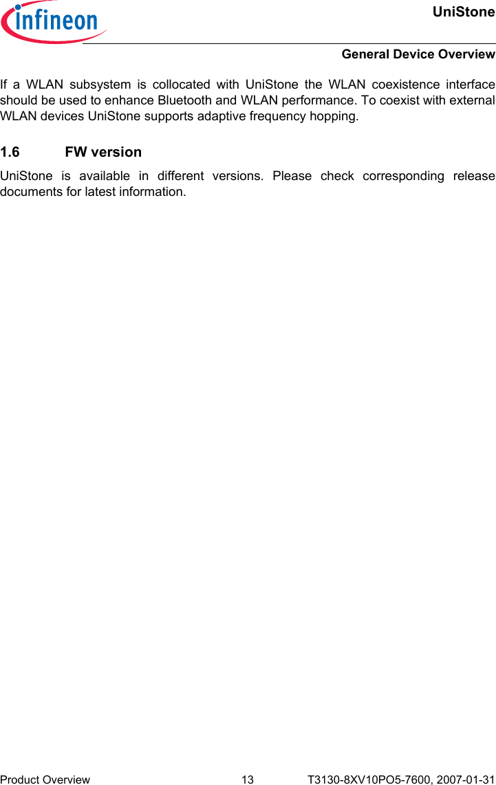 UniStoneGeneral Device OverviewProduct Overview 13 T3130-8XV10PO5-7600, 2007-01-31 If a WLAN subsystem is collocated with UniStone the WLAN coexistence interfaceshould be used to enhance Bluetooth and WLAN performance. To coexist with externalWLAN devices UniStone supports adaptive frequency hopping.1.6 FW versionUniStone is available in different versions. Please check corresponding releasedocuments for latest information.