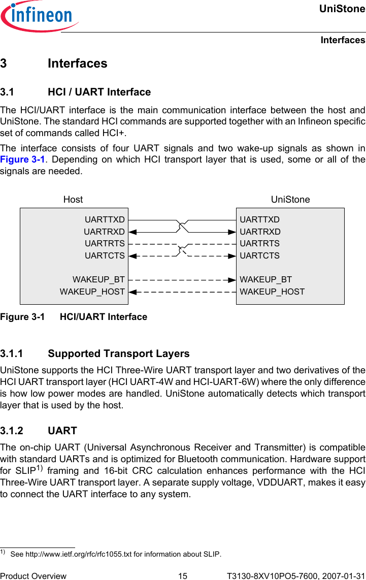 UniStoneInterfacesProduct Overview 15 T3130-8XV10PO5-7600, 2007-01-31 3 Interfaces3.1 HCI / UART InterfaceThe HCI/UART interface is the main communication interface between the host andUniStone. The standard HCI commands are supported together with an Infineon specificset of commands called HCI+.The interface consists of four UART signals and two wake-up signals as shown inFigure 3-1. Depending on which HCI transport layer that is used, some or all of thesignals are needed. 3.1.1 Supported Transport LayersUniStone supports the HCI Three-Wire UART transport layer and two derivatives of theHCI UART transport layer (HCI UART-4W and HCI-UART-6W) where the only differenceis how low power modes are handled. UniStone automatically detects which transportlayer that is used by the host.3.1.2 UARTThe on-chip UART (Universal Asynchronous Receiver and Transmitter) is compatiblewith standard UARTs and is optimized for Bluetooth communication. Hardware supportfor SLIP1) framing and 16-bit CRC calculation enhances performance with the HCIThree-Wire UART transport layer. A separate supply voltage, VDDUART, makes it easyto connect the UART interface to any system.1) See http://www.ietf.org/rfc/rfc1055.txt for information about SLIP.Figure 3-1 HCI/UART InterfaceUARTTXDUARTRXDUARTRTSUARTCTSWAKEUP_BTWAKEUP_HOSTUARTTXDUARTRXDUARTRTSUARTCTSWAKEUP_BTWAKEUP_HOSTHost UniStone