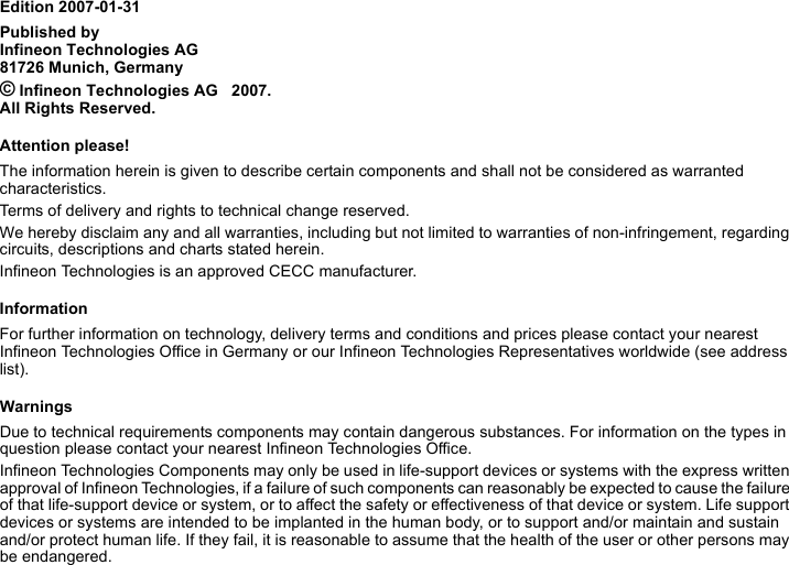 Edition 2007-01-31Published by Infineon Technologies AG81726 Munich, Germany© Infineon Technologies AG   2007.All Rights Reserved.Attention please!The information herein is given to describe certain components and shall not be considered as warranted characteristics.Terms of delivery and rights to technical change reserved.We hereby disclaim any and all warranties, including but not limited to warranties of non-infringement, regarding circuits, descriptions and charts stated herein.Infineon Technologies is an approved CECC manufacturer.InformationFor further information on technology, delivery terms and conditions and prices please contact your nearest Infineon Technologies Office in Germany or our Infineon Technologies Representatives worldwide (see address list).WarningsDue to technical requirements components may contain dangerous substances. For information on the types in question please contact your nearest Infineon Technologies Office.Infineon Technologies Components may only be used in life-support devices or systems with the express written approval of Infineon Technologies, if a failure of such components can reasonably be expected to cause the failure of that life-support device or system, or to affect the safety or effectiveness of that device or system. Life support devices or systems are intended to be implanted in the human body, or to support and/or maintain and sustain and/or protect human life. If they fail, it is reasonable to assume that the health of the user or other persons may be endangered.