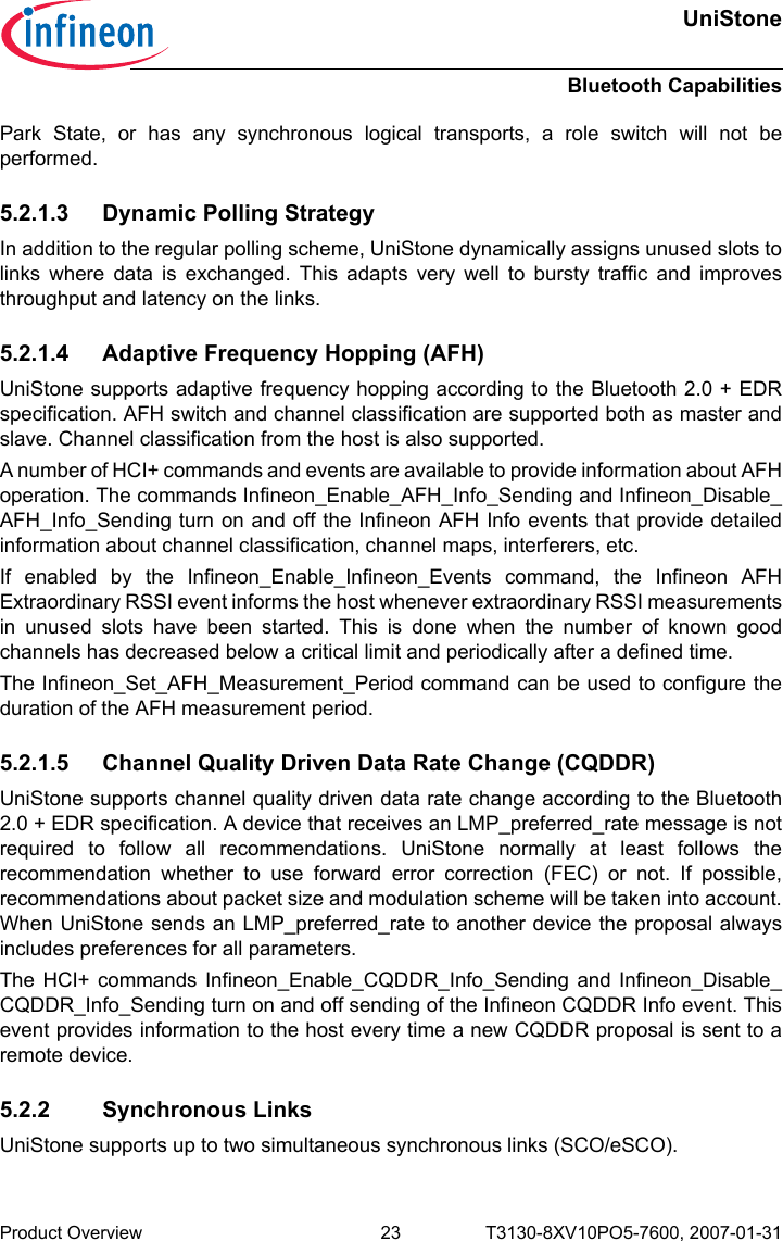 UniStoneBluetooth CapabilitiesProduct Overview 23 T3130-8XV10PO5-7600, 2007-01-31 Park State, or has any synchronous logical transports, a role switch will not beperformed.5.2.1.3 Dynamic Polling StrategyIn addition to the regular polling scheme, UniStone dynamically assigns unused slots tolinks where data is exchanged. This adapts very well to bursty traffic and improvesthroughput and latency on the links.5.2.1.4 Adaptive Frequency Hopping (AFH)UniStone supports adaptive frequency hopping according to the Bluetooth 2.0 + EDRspecification. AFH switch and channel classification are supported both as master andslave. Channel classification from the host is also supported.A number of HCI+ commands and events are available to provide information about AFHoperation. The commands Infineon_Enable_AFH_Info_Sending and Infineon_Disable_AFH_Info_Sending turn on and off the Infineon AFH Info events that provide detailedinformation about channel classification, channel maps, interferers, etc. If enabled by the Infineon_Enable_Infineon_Events command, the Infineon AFHExtraordinary RSSI event informs the host whenever extraordinary RSSI measurementsin unused slots have been started. This is done when the number of known goodchannels has decreased below a critical limit and periodically after a defined time.The Infineon_Set_AFH_Measurement_Period command can be used to configure theduration of the AFH measurement period.5.2.1.5 Channel Quality Driven Data Rate Change (CQDDR)UniStone supports channel quality driven data rate change according to the Bluetooth2.0 + EDR specification. A device that receives an LMP_preferred_rate message is notrequired to follow all recommendations. UniStone normally at least follows therecommendation whether to use forward error correction (FEC) or not. If possible,recommendations about packet size and modulation scheme will be taken into account.When UniStone sends an LMP_preferred_rate to another device the proposal alwaysincludes preferences for all parameters.The HCI+ commands Infineon_Enable_CQDDR_Info_Sending and Infineon_Disable_CQDDR_Info_Sending turn on and off sending of the Infineon CQDDR Info event. Thisevent provides information to the host every time a new CQDDR proposal is sent to aremote device.5.2.2 Synchronous LinksUniStone supports up to two simultaneous synchronous links (SCO/eSCO). 