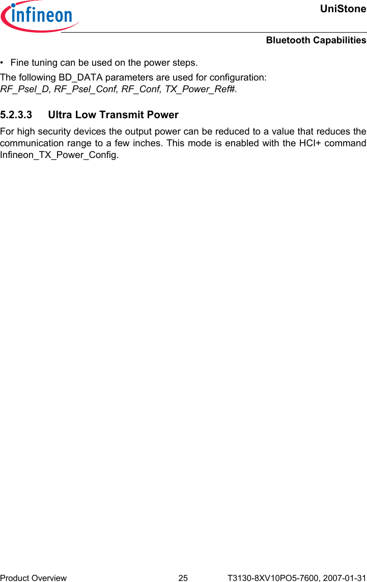 UniStoneBluetooth CapabilitiesProduct Overview 25 T3130-8XV10PO5-7600, 2007-01-31 • Fine tuning can be used on the power steps.The following BD_DATA parameters are used for configuration: RF_Psel_D, RF_Psel_Conf, RF_Conf, TX_Power_Ref#.5.2.3.3 Ultra Low Transmit PowerFor high security devices the output power can be reduced to a value that reduces thecommunication range to a few inches. This mode is enabled with the HCI+ commandInfineon_TX_Power_Config.