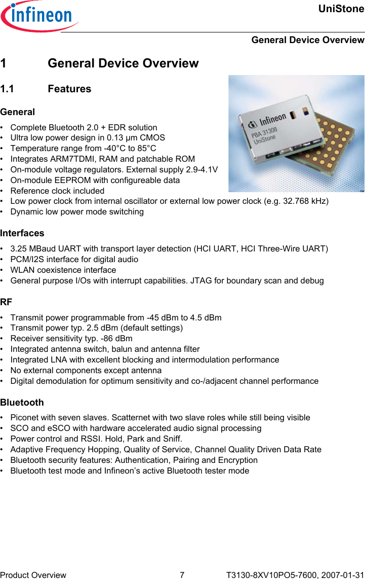 UniStoneGeneral Device OverviewProduct Overview 7 T3130-8XV10PO5-7600, 2007-01-31 1 General Device Overview1.1 FeaturesGeneral• Complete Bluetooth 2.0 + EDR solution• Ultra low power design in 0.13 µm CMOS• Temperature range from -40°C to 85°C• Integrates ARM7TDMI, RAM and patchable ROM• On-module voltage regulators. External supply 2.9-4.1V• On-module EEPROM with configureable data• Reference clock included• Low power clock from internal oscillator or external low power clock (e.g. 32.768 kHz)• Dynamic low power mode switchingInterfaces• 3.25 MBaud UART with transport layer detection (HCI UART, HCI Three-Wire UART)• PCM/I2S interface for digital audio• WLAN coexistence interface• General purpose I/Os with interrupt capabilities. JTAG for boundary scan and debug RF• Transmit power programmable from -45 dBm to 4.5 dBm• Transmit power typ. 2.5 dBm (default settings)• Receiver sensitivity typ. -86 dBm• Integrated antenna switch, balun and antenna filter• Integrated LNA with excellent blocking and intermodulation performance• No external components except antenna• Digital demodulation for optimum sensitivity and co-/adjacent channel performanceBluetooth• Piconet with seven slaves. Scatternet with two slave roles while still being visible• SCO and eSCO with hardware accelerated audio signal processing• Power control and RSSI. Hold, Park and Sniff.• Adaptive Frequency Hopping, Quality of Service, Channel Quality Driven Data Rate• Bluetooth security features: Authentication, Pairing and Encryption• Bluetooth test mode and Infineon’s active Bluetooth tester mode