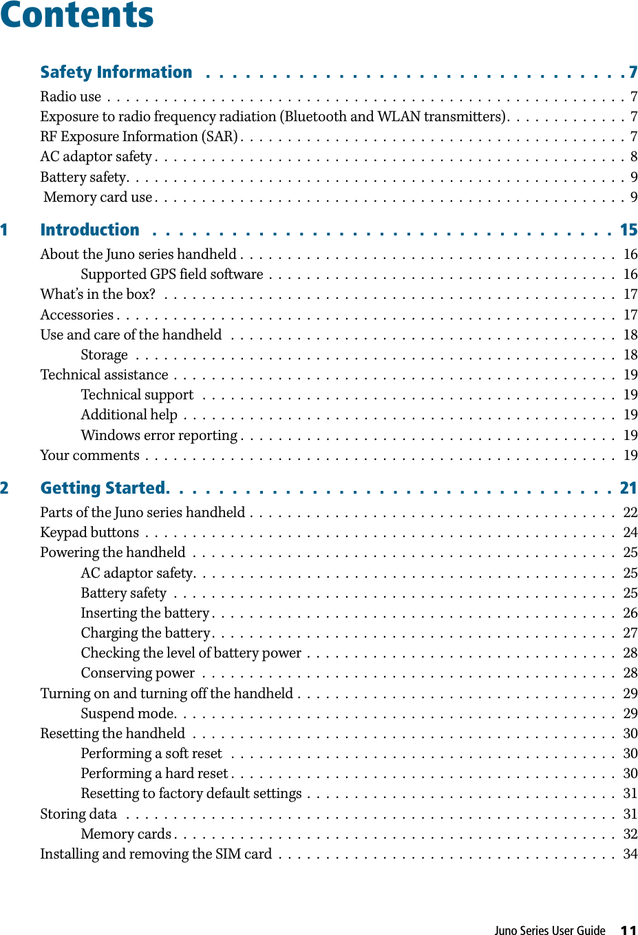 Juno Series User Guide     11ContentsSafety Information   .  .  .  .  .  .  .  .  .  .  .  .  .  .  .  .  .  .  .  .  .  .  .  .  .  .  .  .  .  .  .  . 7Radio use  .  .  .  .  .  .  .  .  .  .  .  .  .  .  .  .  .  .  .  .  .  .  .  .  .  .  .  .  .  .  .  .  .  .  .  .  .  .  .  .  .  .  .  .  .  .  .  .  .  .  .  .  .  .  .  7Exposure to radio frequency radiation (Bluetooth and WLAN transmitters).  .  .  .  .  .  .  .  .  .  .  .  .  7RF Exposure Information (SAR) .  .  .  .  .  .  .  .  .  .  .  .  .  .  .  .  .  .  .  .  .  .  .  .  .  .  .  .  .  .  .  .  .  .  .  .  .  .  .  .  .  7AC adaptor safety .  .  .  .  .  .  .  .  .  .  .  .  .  .  .  .  .  .  .  .  .  .  .  .  .  .  .  .  .  .  .  .  .  .  .  .  .  .  .  .  .  .  .  .  .  .  .  .  .  .  8Battery safety.  .  .  .  .  .  .  .  .  .  .  .  .  .  .  .  .  .  .  .  .  .  .  .  .  .  .  .  .  .  .  .  .  .  .  .  .  .  .  .  .  .  .  .  .  .  .  .  .  .  .  .  .  9Memory card use .  .  .  .  .  .  .  .  .  .  .  .  .  .  .  .  .  .  .  .  .  .  .  .  .  .  .  .  .  .  .  .  .  .  .  .  .  .  .  .  .  .  .  .  .  .  .  .  .  .  91 Introduction   .  .  .  .  .  .  .  .  .  .  .  .  .  .  .  .  .  .  .  .  .  .  .  .  .  .  .  .  .  .  .  .  .  .  .  15About the Juno series handheld .  .  .  .  .  .  .  .  .  .  .  .  .  .  .  .  .  .  .  .  .  .  .  .  .  .  .  .  .  .  .  .  .  .  .  .  .  .  .  .   16Supported GPS field software  .  .  .  .  .  .  .  .  .  .  .  .  .  .  .  .  .  .  .  .  .  .  .  .  .  .  .  .  .  .  .  .  .  .  .  .  .   16What’s in the box?   .  .  .  .  .  .  .  .  .  .  .  .  .  .  .  .  .  .  .  .  .  .  .  .  .  .  .  .  .  .  .  .  .  .  .  .  .  .  .  .  .  .  .  .  .  .  .  .   17Accessories .  .  .  .  .  .  .  .  .  .  .  .  .  .  .  .  .  .  .  .  .  .  .  .  .  .  .  .  .  .  .  .  .  .  .  .  .  .  .  .  .  .  .  .  .  .  .  .  .  .  .  .  .   17Use and care of the handheld   .  .  .  .  .  .  .  .  .  .  .  .  .  .  .  .  .  .  .  .  .  .  .  .  .  .  .  .  .  .  .  .  .  .  .  .  .  .  .  .  .   18Storage  .  .  .  .  .  .  .  .  .  .  .  .  .  .  .  .  .  .  .  .  .  .  .  .  .  .  .  .  .  .  .  .  .  .  .  .  .  .  .  .  .  .  .  .  .  .  .  .  .  .  .   18Technical assistance  .  .  .  .  .  .  .  .  .  .  .  .  .  .  .  .  .  .  .  .  .  .  .  .  .  .  .  .  .  .  .  .  .  .  .  .  .  .  .  .  .  .  .  .  .  .  .   19Technical support   .  .  .  .  .  .  .  .  .  .  .  .  .  .  .  .  .  .  .  .  .  .  .  .  .  .  .  .  .  .  .  .  .  .  .  .  .  .  .  .  .  .  .  .   19Additional help  .  .  .  .  .  .  .  .  .  .  .  .  .  .  .  .  .  .  .  .  .  .  .  .  .  .  .  .  .  .  .  .  .  .  .  .  .  .  .  .  .  .  .  .  .  .   19Windows error reporting .  .  .  .  .  .  .  .  .  .  .  .  .  .  .  .  .  .  .  .  .  .  .  .  .  .  .  .  .  .  .  .  .  .  .  .  .  .  .  .   19Your comments  .  .  .  .  .  .  .  .  .  .  .  .  .  .  .  .  .  .  .  .  .  .  .  .  .  .  .  .  .  .  .  .  .  .  .  .  .  .  .  .  .  .  .  .  .  .  .  .  .  .   192 Getting Started.  .  .  .  .  .  .  .  .  .  .  .  .  .  .  .  .  .  .  .  .  .  .  .  .  .  .  .  .  .  .  .  .  .  21Parts of the Juno series handheld .  .  .  .  .  .  .  .  .  .  .  .  .  .  .  .  .  .  .  .  .  .  .  .  .  .  .  .  .  .  .  .  .  .  .  .  .  .  .   22Keypad buttons  .  .  .  .  .  .  .  .  .  .  .  .  .  .  .  .  .  .  .  .  .  .  .  .  .  .  .  .  .  .  .  .  .  .  .  .  .  .  .  .  .  .  .  .  .  .  .  .  .  .   24Powering the handheld  .  .  .  .  .  .  .  .  .  .  .  .  .  .  .  .  .  .  .  .  .  .  .  .  .  .  .  .  .  .  .  .  .  .  .  .  .  .  .  .  .  .  .  .  .   25AC adaptor safety.  .  .  .  .  .  .  .  .  .  .  .  .  .  .  .  .  .  .  .  .  .  .  .  .  .  .  .  .  .  .  .  .  .  .  .  .  .  .  .  .  .  .  .  .   25Battery safety  .  .  .  .  .  .  .  .  .  .  .  .  .  .  .  .  .  .  .  .  .  .  .  .  .  .  .  .  .  .  .  .  .  .  .  .  .  .  .  .  .  .  .  .  .  .  .   25Inserting the battery .  .  .  .  .  .  .  .  .  .  .  .  .  .  .  .  .  .  .  .  .  .  .  .  .  .  .  .  .  .  .  .  .  .  .  .  .  .  .  .  .  .  .   26Charging the battery .  .  .  .  .  .  .  .  .  .  .  .  .  .  .  .  .  .  .  .  .  .  .  .  .  .  .  .  .  .  .  .  .  .  .  .  .  .  .  .  .  .  .   27Checking the level of battery power  .  .  .  .  .  .  .  .  .  .  .  .  .  .  .  .  .  .  .  .  .  .  .  .  .  .  .  .  .  .  .  .  .   28Conserving power  .  .  .  .  .  .  .  .  .  .  .  .  .  .  .  .  .  .  .  .  .  .  .  .  .  .  .  .  .  .  .  .  .  .  .  .  .  .  .  .  .  .  .  .   28Turning on and turning off the handheld .  .  .  .  .  .  .  .  .  .  .  .  .  .  .  .  .  .  .  .  .  .  .  .  .  .  .  .  .  .  .  .  .  .   29Suspend mode.  .  .  .  .  .  .  .  .  .  .  .  .  .  .  .  .  .  .  .  .  .  .  .  .  .  .  .  .  .  .  .  .  .  .  .  .  .  .  .  .  .  .  .  .  .  .   29Resetting the handheld  .  .  .  .  .  .  .  .  .  .  .  .  .  .  .  .  .  .  .  .  .  .  .  .  .  .  .  .  .  .  .  .  .  .  .  .  .  .  .  .  .  .  .  .  .   30Performing a soft reset   .  .  .  .  .  .  .  .  .  .  .  .  .  .  .  .  .  .  .  .  .  .  .  .  .  .  .  .  .  .  .  .  .  .  .  .  .  .  .  .  .   30Performing a hard reset .  .  .  .  .  .  .  .  .  .  .  .  .  .  .  .  .  .  .  .  .  .  .  .  .  .  .  .  .  .  .  .  .  .  .  .  .  .  .  .  .   30Resetting to factory default settings  .  .  .  .  .  .  .  .  .  .  .  .  .  .  .  .  .  .  .  .  .  .  .  .  .  .  .  .  .  .  .  .  .   31Storing data   .  .  .  .  .  .  .  .  .  .  .  .  .  .  .  .  .  .  .  .  .  .  .  .  .  .  .  .  .  .  .  .  .  .  .  .  .  .  .  .  .  .  .  .  .  .  .  .  .  .  .  .   31Memory cards .  .  .  .  .  .  .  .  .  .  .  .  .  .  .  .  .  .  .  .  .  .  .  .  .  .  .  .  .  .  .  .  .  .  .  .  .  .  .  .  .  .  .  .  .  .  .   32Installing and removing the SIM card  .  .  .  .  .  .  .  .  .  .  .  .  .  .  .  .  .  .  .  .  .  .  .  .  .  .  .  .  .  .  .  .  .  .  .  .   34
