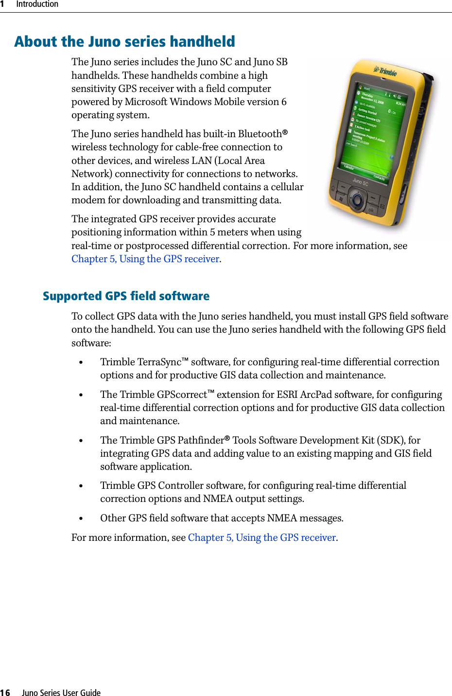 1     Introduction16     Juno Series User GuideAbout the Juno series handheldThe Juno series includes the Juno SC and Juno SB  handhelds. These handhelds combine a high sensitivity GPS receiver with a field computer powered by Microsoft Windows Mobile version 6 operating system. The Juno series handheld has built-in Bluetooth® wireless technology for cable-free connection to other devices, and wireless LAN (Local Area Network) connectivity for connections to networks. In addition, the Juno SC handheld contains a cellular modem for downloading and transmitting data.The integrated GPS receiver provides accurate positioning information within 5 meters when using real-time or postprocessed differential correction. For more information, see Chapter 5, Using the GPS receiver. Supported GPS field softwareTo collect GPS data with the Juno series handheld, you must install GPS field software onto the handheld. You can use the Juno series handheld with the following GPS field software:•Trimble TerraSync™ software, for configuring real-time differential correction options and for productive GIS data collection and maintenance.•The Trimble GPScorrect™ extension for ESRI ArcPad software, for configuring real-time differential correction options and for productive GIS data collection and maintenance.•The Trimble GPS Pathfinder® Tools Software Development Kit (SDK), for integrating GPS data and adding value to an existing mapping and GIS field software application.•Trimble GPS Controller software, for configuring real-time differential correction options and NMEA output settings.•Other GPS field software that accepts NMEA messages.For more information, see Chapter 5, Using the GPS receiver.