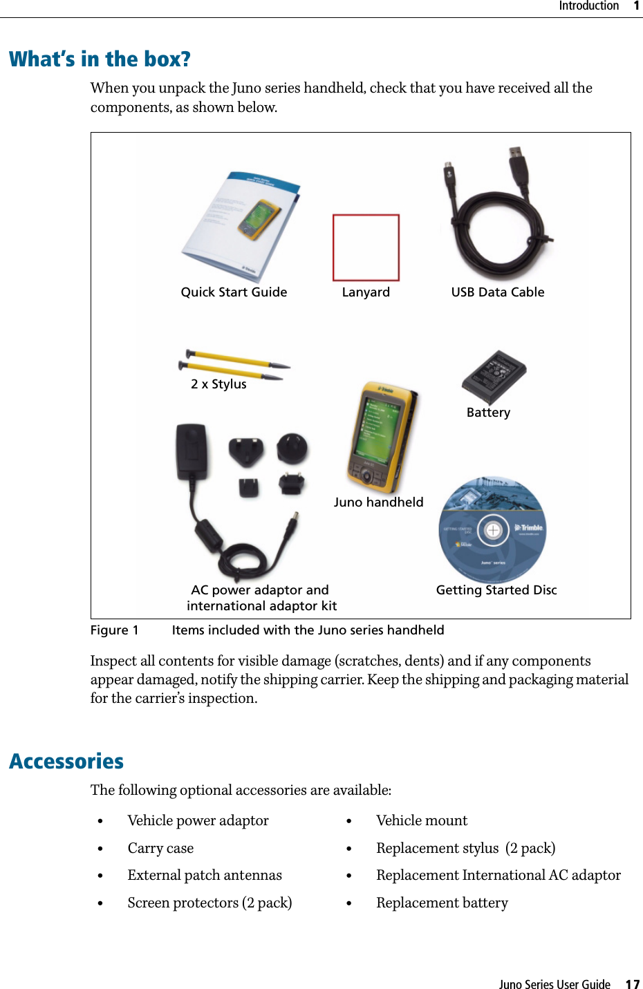 Juno Series User Guide     17Introduction     1What’s in the box?When you unpack the Juno series handheld, check that you have received all the components, as shown below.   Figure 1 Items included with the Juno series handheldInspect all contents for visible damage (scratches, dents) and if any components appear damaged, notify the shipping carrier. Keep the shipping and packaging material for the carrier’s inspection.       AccessoriesThe following optional accessories are available:•Vehicle power adaptor•Carry case•External patch antennas•Screen protectors (2 pack)•Vehicle mount•Replacement stylus  (2 pack)•Replacement International AC adaptor•Replacement batteryQuick Start Guide Lanyard USB Data Cable2 x StylusJuno handheldBatteryGetting Started DiscAC power adaptor and international adaptor kit