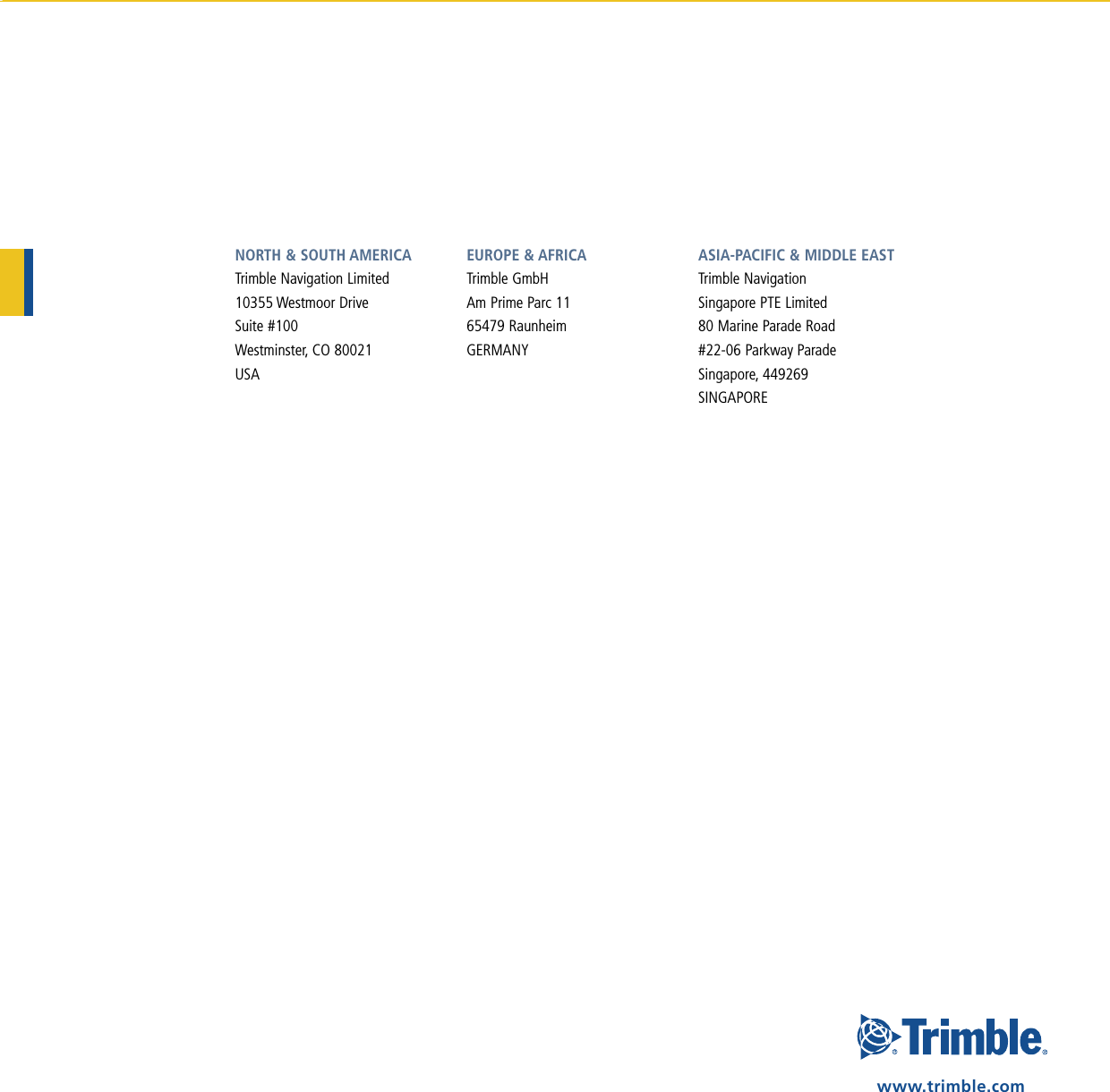 NORTH &amp; SOUTH AMERICATrimble Navigation Limited10355 Westmoor DriveSuite #100Westminster, CO 80021USAEUROPE &amp; AFRICA Trimble GmbHAm Prime Parc 1165479 RaunheimGERMANYASIA-PACIFIC &amp; MIddlE EASTTrimble NavigationSingapore PTE Limited80 Marine Parade Road#22-06 Parkway ParadeSingapore, 449269SINGAPOREwww.trimble.com