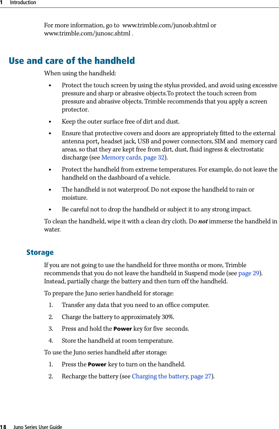 1     Introduction18     Juno Series User GuideFor more information, go to  www.trimble.com/junosb.shtml or www.trimble.com/junosc.shtml .Use and care of the handheldWhen using the handheld:•Protect the touch screen by using the stylus provided, and avoid using excessive pressure and sharp or abrasive objects.To protect the touch screen from pressure and abrasive objects, Trimble recommends that you apply a screen protector.•Keep the outer surface free of dirt and dust.•Ensure that protective covers and doors are appropriately fitted to the external antenna port, headset jack, USB and power connectors, SIM and  memory card areas, so that they are kept free from dirt, dust, fluid ingress &amp; electrostatic discharge (see Memory cards, page 32).•Protect the handheld from extreme temperatures. For example, do not leave the handheld on the dashboard of a vehicle.•The handheld is not waterproof. Do not expose the handheld to rain or moisture.•Be careful not to drop the handheld or subject it to any strong impact.To clean the handheld, wipe it with a clean dry cloth. Do not immerse the handheld in water.StorageIf you are not going to use the handheld for three months or more, Trimble recommends that you do not leave the handheld in Suspend mode (see page 29). Instead, partially charge the battery and then turn off the handheld.To prepare the Juno series handheld for storage:1. Transfer any data that you need to an office computer.2. Charge the battery to approximately 30%. 3. Press and hold the Power key for five  seconds.4. Store the handheld at room temperature.To use the Juno series handheld after storage:1. Press the Power key to turn on the handheld.2. Recharge the battery (see Charging the battery, page 27).