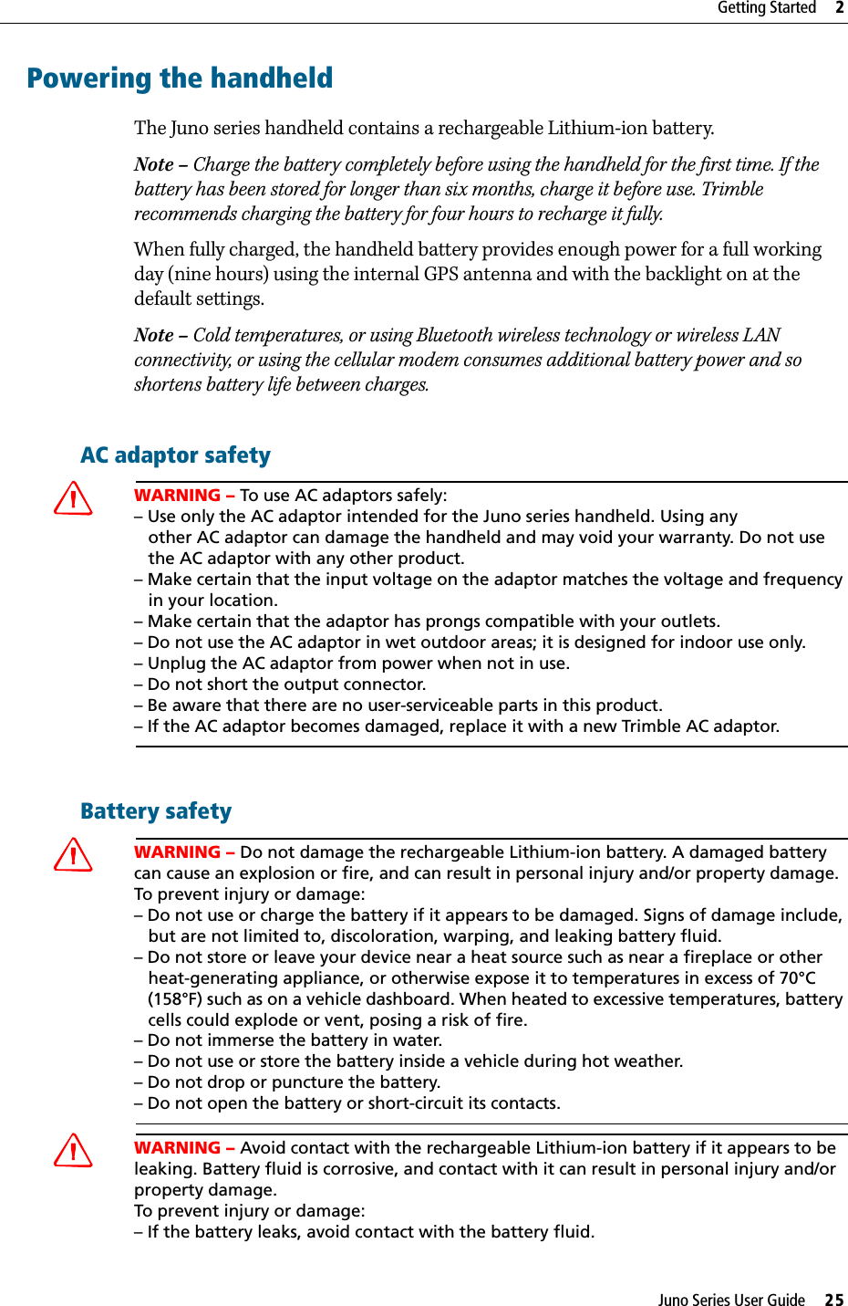 Juno Series User Guide     25Getting Started     2Powering the handheldThe Juno series handheld contains a rechargeable Lithium-ion battery.Note – Charge the battery completely before using the handheld for the first time. If the battery has been stored for longer than six months, charge it before use. Trimble recommends charging the battery for four hours to recharge it fully.When fully charged, the handheld battery provides enough power for a full working day (nine hours) using the internal GPS antenna and with the backlight on at the default settings.Note – Cold temperatures, or using Bluetooth wireless technology or wireless LAN connectivity, or using the cellular modem consumes additional battery power and so shortens battery life between charges.AC adaptor safetyCWARNING – To use AC adaptors safely:– Use only the AC adaptor intended for the Juno series handheld. Using any      other AC adaptor can damage the handheld and may void your warranty. Do not use   the AC adaptor with any other product.– Make certain that the input voltage on the adaptor matches the voltage and frequency    in your location. – Make certain that the adaptor has prongs compatible with your outlets.– Do not use the AC adaptor in wet outdoor areas; it is designed for indoor use only.– Unplug the AC adaptor from power when not in use.– Do not short the output connector.– Be aware that there are no user-serviceable parts in this product.– If the AC adaptor becomes damaged, replace it with a new Trimble AC adaptor.Battery safetyCWARNING – Do not damage the rechargeable Lithium-ion battery. A damaged battery can cause an explosion or fire, and can result in personal injury and/or property damage. To prevent injury or damage: – Do not use or charge the battery if it appears to be damaged. Signs of damage include,    but are not limited to, discoloration, warping, and leaking battery fluid.– Do not store or leave your device near a heat source such as near a fireplace or other    heat-generating appliance, or otherwise expose it to temperatures in excess of 70°C    (158°F) such as on a vehicle dashboard. When heated to excessive temperatures, battery    cells could explode or vent, posing a risk of fire. – Do not immerse the battery in water. – Do not use or store the battery inside a vehicle during hot weather. – Do not drop or puncture the battery. – Do not open the battery or short-circuit its contacts.CWARNING – Avoid contact with the rechargeable Lithium-ion battery if it appears to be leaking. Battery fluid is corrosive, and contact with it can result in personal injury and/or property damage.To prevent injury or damage:– If the battery leaks, avoid contact with the battery fluid. 