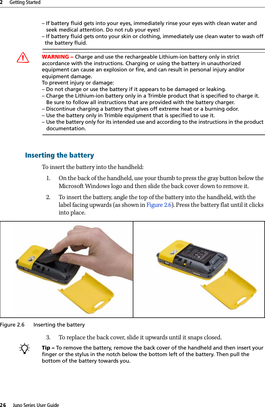 2     Getting Started26     Juno Series User Guide– If battery fluid gets into your eyes, immediately rinse your eyes with clean water and    seek medical attention. Do not rub your eyes! – If battery fluid gets onto your skin or clothing, immediately use clean water to wash off   the battery fluid.CWARNING – Charge and use the rechargeable Lithium-ion battery only in strict accordance with the instructions. Charging or using the battery in unauthorized equipment can cause an explosion or fire, and can result in personal injury and/or equipment damage. To prevent injury or damage: – Do not charge or use the battery if it appears to be damaged or leaking.– Charge the Lithium-ion battery only in a Trimble product that is specified to charge it.    Be sure to follow all instructions that are provided with the battery charger. – Discontinue charging a battery that gives off extreme heat or a burning odor.– Use the battery only in Trimble equipment that is specified to use it. – Use the battery only for its intended use and according to the instructions in the product    documentation.Inserting the batteryTo insert the battery into the handheld:1. On the back of the handheld, use your thumb to press the gray button below the Microsoft Windows logo and then slide the back cover down to remove it. 2. To insert the battery, angle the top of the battery into the handheld, with the label facing upwards (as shown in Figure 2.6). Press the battery flat until it clicks into place.Figure 2.6 Inserting the battery3. To replace the back cover, slide it upwards until it snaps closed.BTip – To remove the battery, remove the back cover of the handheld and then insert your finger or the stylus in the notch below the bottom left of the battery. Then pull the bottom of the battery towards you.