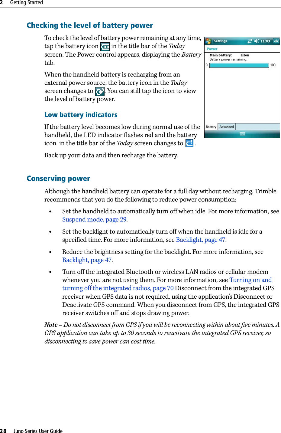 2     Getting Started28     Juno Series User GuideChecking the level of battery power To check the level of battery power remaining at any time, tap the battery icon   in the title bar of the Today screen. The Power control appears, displaying the Battery tab.  When the handheld battery is recharging from an external power source, the battery icon in the Today screen changes to  . You can still tap the icon to view the level of battery power. Low battery indicatorsIf the battery level becomes low during normal use of the handheld, the LED indicator flashes red and the battery icon  in the title bar of the Today screen changes to  .Back up your data and then recharge the battery.Conserving powerAlthough the handheld battery can operate for a full day without recharging, Trimble recommends that you do the following to reduce power consumption:  •Set the handheld to automatically turn off when idle. For more information, see Suspend mode, page 29.•Set the backlight to automatically turn off when the handheld is idle for a specified time. For more information, see Backlight, page 47.•Reduce the brightness setting for the backlight. For more information, see Backlight, page 47.•Turn off the integrated Bluetooth or wireless LAN radios or cellular modem whenever you are not using them. For more information, see Turning on and turning off the integrated radios, page 70 Disconnect from the integrated GPS receiver when GPS data is not required, using the application’s Disconnect or Deactivate GPS command. When you disconnect from GPS, the integrated GPS receiver switches off and stops drawing power.Note – Do not disconnect from GPS if you will be reconnecting within about five minutes. A GPS application can take up to 30 seconds to reactivate the integrated GPS receiver, so disconnecting to save power can cost time.