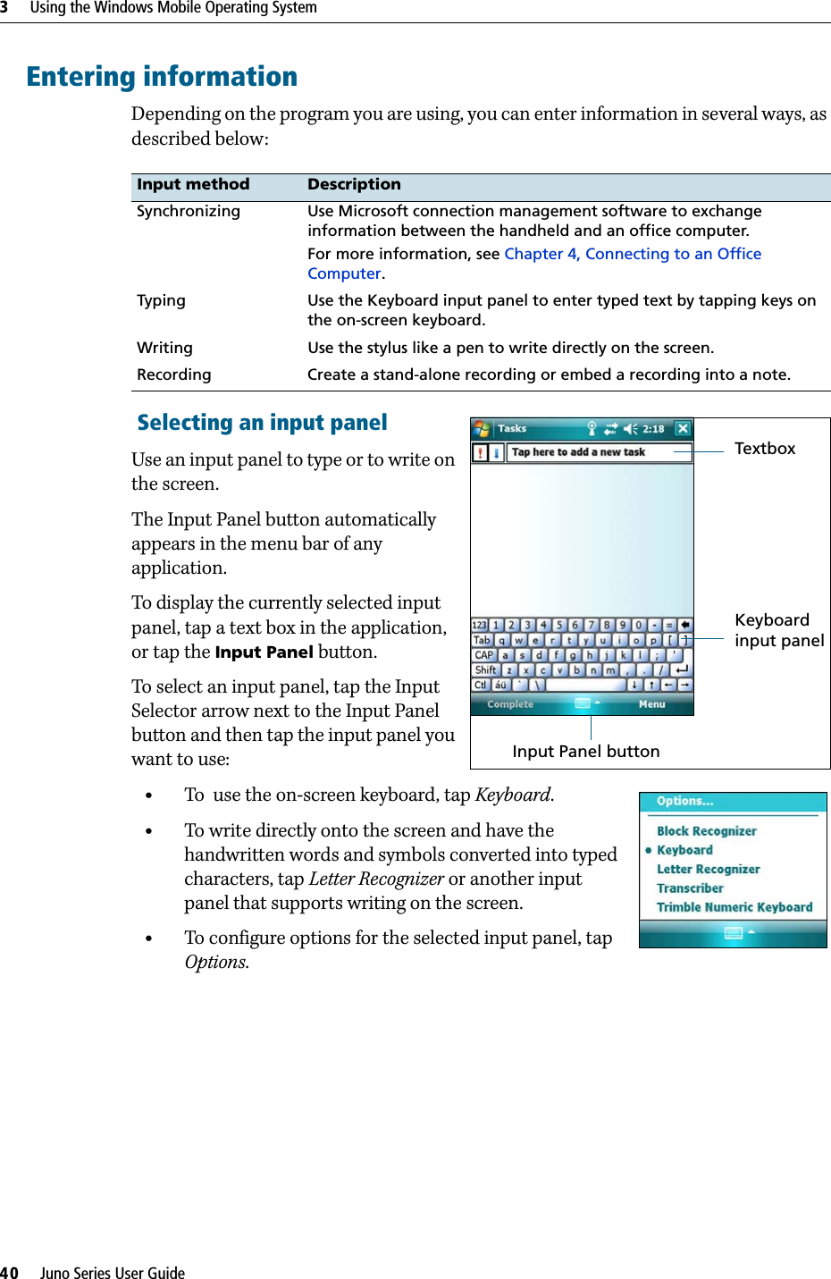 3     Using the Windows Mobile Operating System40     Juno Series User GuideEntering informationDepending on the program you are using, you can enter information in several ways, as described below:   Selecting an input panelUse an input panel to type or to write on the screen. The Input Panel button automatically appears in the menu bar of any application. To display the currently selected input panel, tap a text box in the application, or tap the Input Panel button. To select an input panel, tap the Input Selector arrow next to the Input Panel button and then tap the input panel you want to use:•To  use the on-screen keyboard, tap Keyboard.•To write directly onto the screen and have the handwritten words and symbols converted into typed characters, tap Letter Recognizer or another input panel that supports writing on the screen.•To configure options for the selected input panel, tap Options.Input method DescriptionSynchronizing Use Microsoft connection management software to exchange information between the handheld and an office computer.For more information, see Chapter 4, Connecting to an Office Computer.Typing Use the Keyboard input panel to enter typed text by tapping keys on the on-screen keyboard.Writing Use the stylus like a pen to write directly on the screen.Recording Create a stand-alone recording or embed a recording into a note. TextboxInput Panel buttonKeyboard input panel