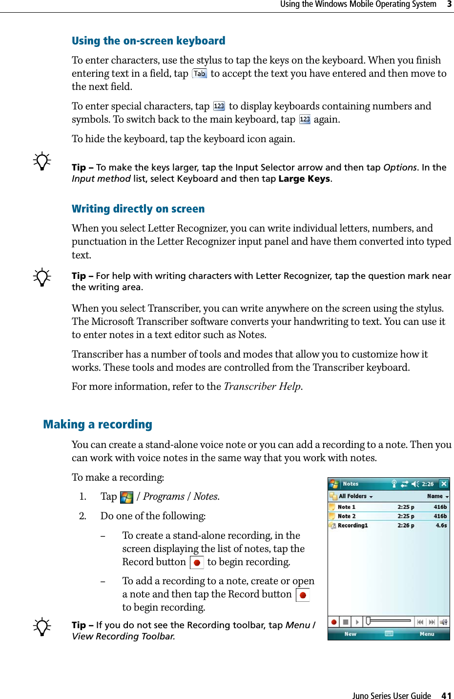 Juno Series User Guide     41Using the Windows Mobile Operating System     3Using the on-screen keyboardTo enter characters, use the stylus to tap the keys on the keyboard. When you finish entering text in a field, tap   to accept the text you have entered and then move to the next field. To enter special characters, tap   to display keyboards containing numbers and symbols. To switch back to the main keyboard, tap   again.To hide the keyboard, tap the keyboard icon again.BTip – To make the keys larger, tap the Input Selector arrow and then tap Options. In the Input method list, select Keyboard and then tap Large Keys.Writing directly on screenWhen you select Letter Recognizer, you can write individual letters, numbers, and punctuation in the Letter Recognizer input panel and have them converted into typed text. BTip – For help with writing characters with Letter Recognizer, tap the question mark near the writing area. When you select Transcriber, you can write anywhere on the screen using the stylus. The Microsoft Transcriber software converts your handwriting to text. You can use it to enter notes in a text editor such as Notes.Transcriber has a number of tools and modes that allow you to customize how it works. These tools and modes are controlled from the Transcriber keyboard.For more information, refer to the Transcriber Help.Making a recordingYou can create a stand-alone voice note or you can add a recording to a note. Then you can work with voice notes in the same way that you work with notes.To make a recording:   1. Tap / Programs / Notes.     2. Do one of the following:–To create a stand-alone recording, in the screen displaying the list of notes, tap the Record button   to begin recording.–To add a recording to a note, create or open a note and then tap the Record button   to begin recording.BTip – If you do not see the Recording toolbar, tap Menu / View Recording Toolbar.