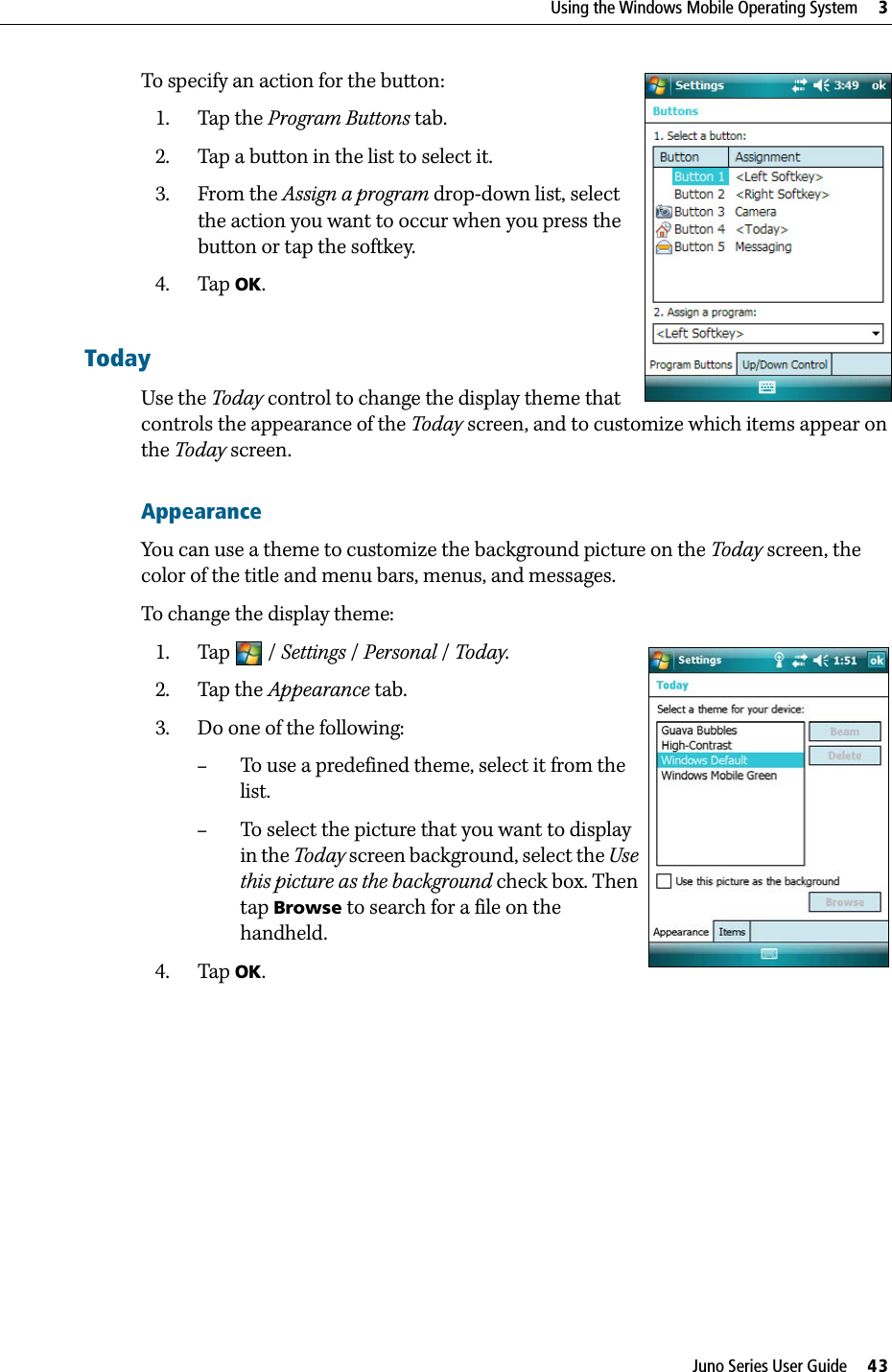 Juno Series User Guide     43Using the Windows Mobile Operating System     3To specify an action for the button: 1. Tap the Program Buttons tab.2. Tap a button in the list to select it.3. From the Assign a program drop-down list, select the action you want to occur when you press the button or tap the softkey.4. Tap OK.TodayUse the Today control to change the display theme that controls the appearance of the Today screen, and to customize which items appear on the Today screen.AppearanceYou can use a theme to customize the background picture on the Today screen, the color of the title and menu bars, menus, and messages.To change the display theme:1. Tap / Settings /Personal / Today.  2. Tap the Appearance tab.  3. Do one of the following:–To use a predefined theme, select it from the list.–To select the picture that you want to display in the Today screen background, select the Use this picture as the background check box. Then tap Browse to search for a file on the handheld.4. Tap OK.