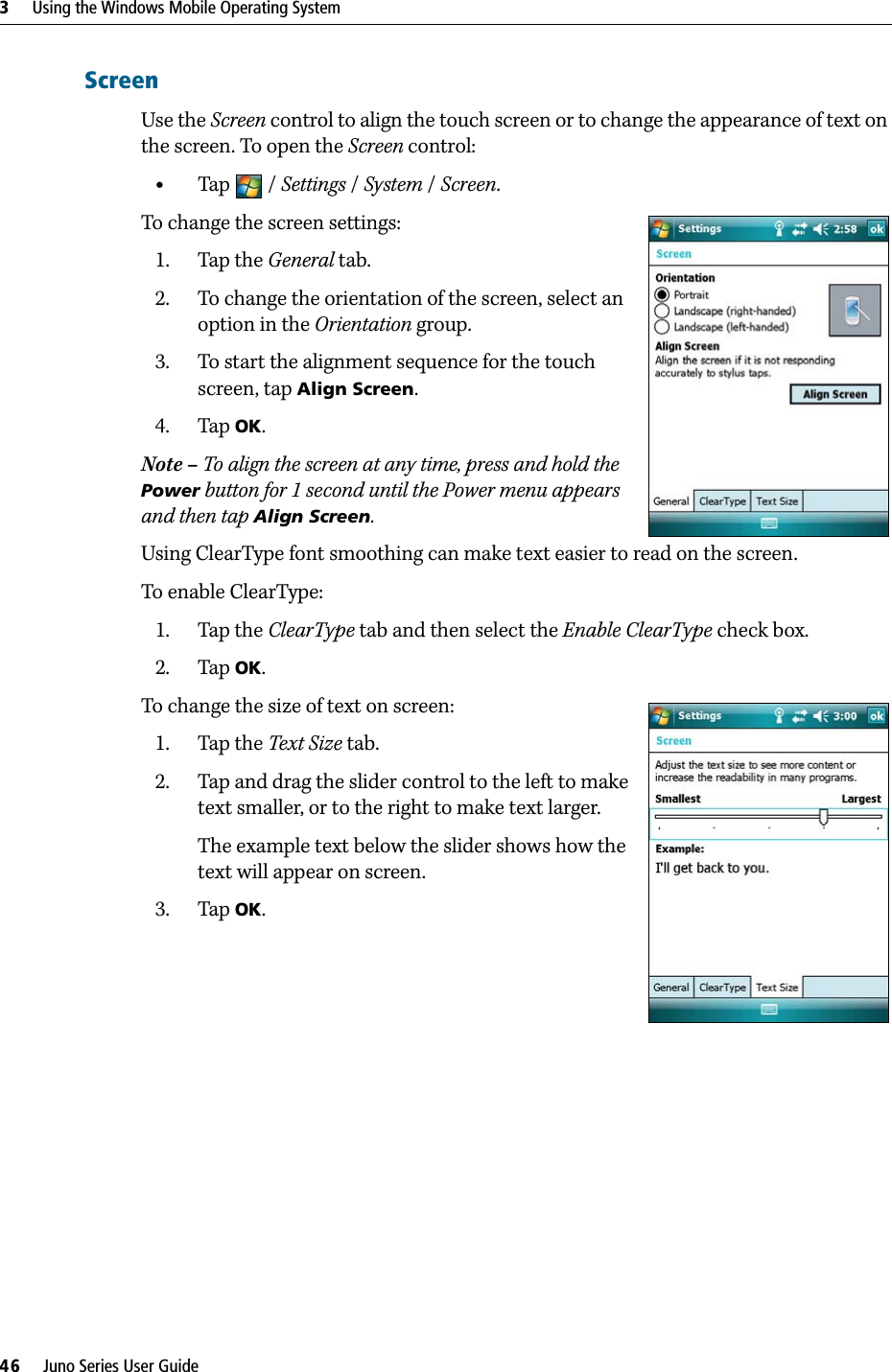 3     Using the Windows Mobile Operating System46     Juno Series User GuideScreenUse the Screen control to align the touch screen or to change the appearance of text on the screen. To open the Screen control: •Tap / Settings /System / Screen.To change the screen settings:1. Tap the General tab.2. To change the orientation of the screen, select an option in the Orientation group.3. To start the alignment sequence for the touch screen, tap Align Screen. 4. Tap OK.Note – To align the screen at any time, press and hold the Power button for 1 second until the Power menu appears and then tap Align Screen.Using ClearType font smoothing can make text easier to read on the screen.To enable ClearType:1. Tap the ClearType tab and then select the Enable ClearType check box. 2. Tap OK.To change the size of text on screen:1. Tap the Text Size tab. 2. Tap and drag the slider control to the left to make text smaller, or to the right to make text larger. The example text below the slider shows how the text will appear on screen.3. Tap OK.