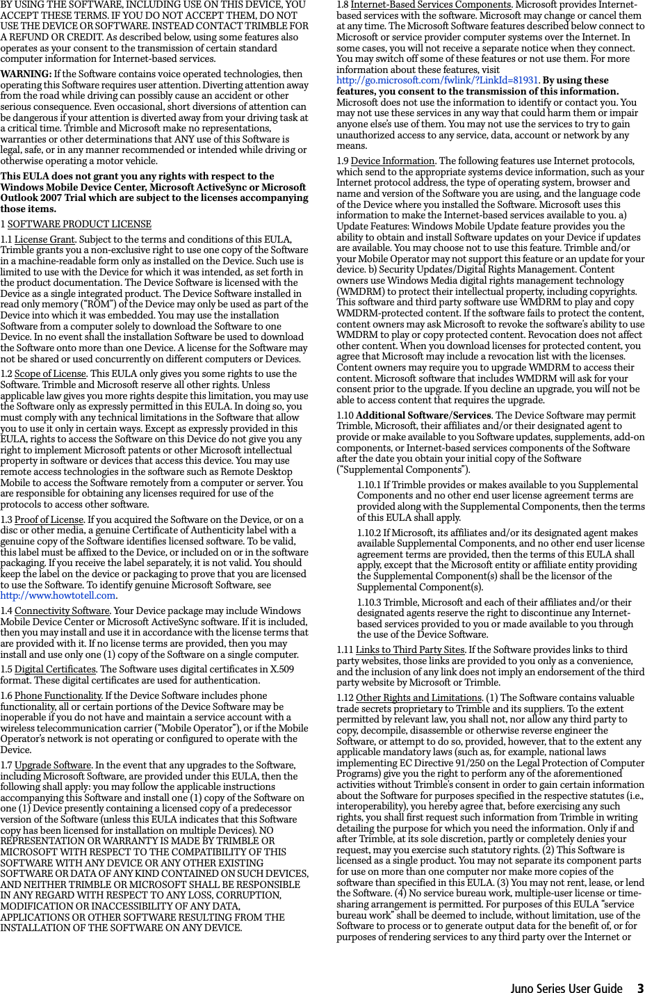 Juno Series User Guide     3BY USING THE SOFTWARE, INCLUDING USE ON THIS DEVICE, YOU ACCEPT THESE TERMS. IF YOU DO NOT ACCEPT THEM, DO NOT USE THE DEVICE OR SOFTWARE. INSTEAD CONTACT TRIMBLE FOR A REFUND OR CREDIT. As described below, using some features also operates as your consent to the transmission of certain standard computer information for Internet-based services. WARNING : If the Software contains voice operated technologies, then operating this Software requires user attention. Diverting attention away from the road while driving can possibly cause an accident or other serious consequence. Even occasional, short diversions of attention can be dangerous if your attention is diverted away from your driving task at a critical time. Trimble and Microsoft make no representations, warranties or other determinations that ANY use of this Software is legal, safe, or in any manner recommended or intended while driving or otherwise operating a motor vehicle. This EULA does not grant you any rights with respect to the Windows Mobile Device Center, Microsoft ActiveSync or Microsoft Outlook 2007 Trial which are subject to the licenses accompanying those items.1 SOFTWARE PRODUCT LICENSE 1.1 License Grant. Subject to the terms and conditions of this EULA, Trimble grants you a non-exclusive right to use one copy of the Software in a machine-readable form only as installed on the Device. Such use is limited to use with the Device for which it was intended, as set forth in the product documentation. The Device Software is licensed with the Device as a single integrated product. The Device Software installed in read only memory (“ROM”) of the Device may only be used as part of the Device into which it was embedded. You may use the installation Software from a computer solely to download the Software to one Device. In no event shall the installation Software be used to download the Software onto more than one Device. A license for the Software may not be shared or used concurrently on different computers or Devices. 1.2 Scope of License. This EULA only gives you some rights to use the Software. Trimble and Microsoft reserve all other rights. Unless applicable law gives you more rights despite this limitation, you may use the Software only as expressly permitted in this EULA. In doing so, you must comply with any technical limitations in the Software that allow you to use it only in certain ways. Except as expressly provided in this EULA, rights to access the Software on this Device do not give you any right to implement Microsoft patents or other Microsoft intellectual property in software or devices that access this device. You may use remote access technologies in the software such as Remote Desktop Mobile to access the Software remotely from a computer or server. You are responsible for obtaining any licenses required for use of the protocols to access other software. 1.3 Proof of License. If you acquired the Software on the Device, or on a disc or other media, a genuine Certificate of Authenticity label with a genuine copy of the Software identifies licensed software. To be valid, this label must be affixed to the Device, or included on or in the software packaging. If you receive the label separately, it is not valid. You should keep the label on the device or packaging to prove that you are licensed to use the Software. To identify genuine Microsoft Software, see http://www.howtotell.com.1.4 Connectivity Software. Your Device package may include Windows Mobile Device Center or Microsoft ActiveSync software. If it is included, then you may install and use it in accordance with the license terms that are provided with it. If no license terms are provided, then you may install and use only one (1) copy of the Software on a single computer. 1.5 Digital Certificates. The Software uses digital certificates in X.509 format. These digital certificates are used for authentication.1.6 Phone Functionality. If the Device Software includes phone functionality, all or certain portions of the Device Software may be inoperable if you do not have and maintain a service account with a wireless telecommunication carrier (“Mobile Operator”), or if the Mobile Operator’s network is not operating or configured to operate with the Device. 1.7 Upgrade Software. In the event that any upgrades to the Software, including Microsoft Software, are provided under this EULA, then the following shall apply: you may follow the applicable instructions accompanying this Software and install one (1) copy of the Software on one (1) Device presently containing a licensed copy of a predecessor version of the Software (unless this EULA indicates that this Software copy has been licensed for installation on multiple Devices). NO REPRESENTATION OR WARRANTY IS MADE BY TRIMBLE OR MICROSOFT WITH RESPECT TO THE COMPATIBILITY OF THIS SOFTWARE WITH ANY DEVICE OR ANY OTHER EXISTING SOFTWARE OR DATA OF ANY KIND CONTAINED ON SUCH DEVICES, AND NEITHER TRIMBLE OR MICROSOFT SHALL BE RESPONSIBLE IN ANY REGARD WITH RESPECT TO ANY LOSS, CORRUPTION, MODIFICATION OR INACCESSIBILITY OF ANY DATA, APPLICATIONS OR OTHER SOFTWARE RESULTING FROM THE INSTALLATION OF THE SOFTWARE ON ANY DEVICE. 1.8 Internet-Based Services Components. Microsoft provides Internet-based services with the software. Microsoft may change or cancel them at any time. The Microsoft Software features described below connect to Microsoft or service provider computer systems over the Internet. In some cases, you will not receive a separate notice when they connect. You may switch off some of these features or not use them. For more information about these features, visit http://go.microsoft.com/fwlink/?LinkId=81931. By using these features, you consent to the transmission of this information. Microsoft does not use the information to identify or contact you. You may not use these services in any way that could harm them or impair anyone else’s use of them. You may not use the services to try to gain unauthorized access to any service, data, account or network by any means. 1.9 Device Information. The following features use Internet protocols, which send to the appropriate systems device information, such as your Internet protocol address, the type of operating system, browser and name and version of the Software you are using, and the language code of the Device where you installed the Software. Microsoft uses this information to make the Internet-based services available to you. a) Update Features: Windows Mobile Update feature provides you the ability to obtain and install Software updates on your Device if updates are available. You may choose not to use this feature. Trimble and/or your Mobile Operator may not support this feature or an update for your device. b) Security Updates/Digital Rights Management. Content owners use Windows Media digital rights management technology (WMDRM) to protect their intellectual property, including copyrights. This software and third party software use WMDRM to play and copy WMDRM-protected content. If the software fails to protect the content, content owners may ask Microsoft to revoke the software&apos;s ability to use WMDRM to play or copy protected content. Revocation does not affect other content. When you download licenses for protected content, you agree that Microsoft may include a revocation list with the licenses. Content owners may require you to upgrade WMDRM to access their content. Microsoft software that includes WMDRM will ask for your consent prior to the upgrade. If you decline an upgrade, you will not be able to access content that requires the upgrade. 1.10 Additional Software/Services. The Device Software may permit Trimble, Microsoft, their affiliates and/or their designated agent to provide or make available to you Software updates, supplements, add-on components, or Internet-based services components of the Software after the date you obtain your initial copy of the Software (“Supplemental Components”). 1.10.1 If Trimble provides or makes available to you Supplemental Components and no other end user license agreement terms are provided along with the Supplemental Components, then the terms of this EULA shall apply. 1.10.2 If Microsoft, its affiliates and/or its designated agent makes available Supplemental Components, and no other end user license agreement terms are provided, then the terms of this EULA shall apply, except that the Microsoft entity or affiliate entity providing the Supplemental Component(s) shall be the licensor of the Supplemental Component(s). 1.10.3 Trimble, Microsoft and each of their affiliates and/or their designated agents reserve the right to discontinue any Internet-based services provided to you or made available to you through the use of the Device Software. 1.11 Links to Third Party Sites. If the Software provides links to third party websites, those links are provided to you only as a convenience, and the inclusion of any link does not imply an endorsement of the third party website by Microsoft or Trimble. 1.12 Other Rights and Limitations. (1) The Software contains valuable trade secrets proprietary to Trimble and its suppliers. To the extent permitted by relevant law, you shall not, nor allow any third party to copy, decompile, disassemble or otherwise reverse engineer the Software, or attempt to do so, provided, however, that to the extent any applicable mandatory laws (such as, for example, national laws implementing EC Directive 91/250 on the Legal Protection of Computer Programs) give you the right to perform any of the aforementioned activities without Trimble&apos;s consent in order to gain certain information about the Software for purposes specified in the respective statutes (i.e., interoperability), you hereby agree that, before exercising any such rights, you shall first request such information from Trimble in writing detailing the purpose for which you need the information. Only if and after Trimble, at its sole discretion, partly or completely denies your request, may you exercise such statutory rights. (2) This Software is licensed as a single product. You may not separate its component parts for use on more than one computer nor make more copies of the software than specified in this EULA. (3) You may not rent, lease, or lend the Software. (4) No service bureau work, multiple-user license or time-sharing arrangement is permitted. For purposes of this EULA “service bureau work” shall be deemed to include, without limitation, use of the Software to process or to generate output data for the benefit of, or for purposes of rendering services to any third party over the Internet or 