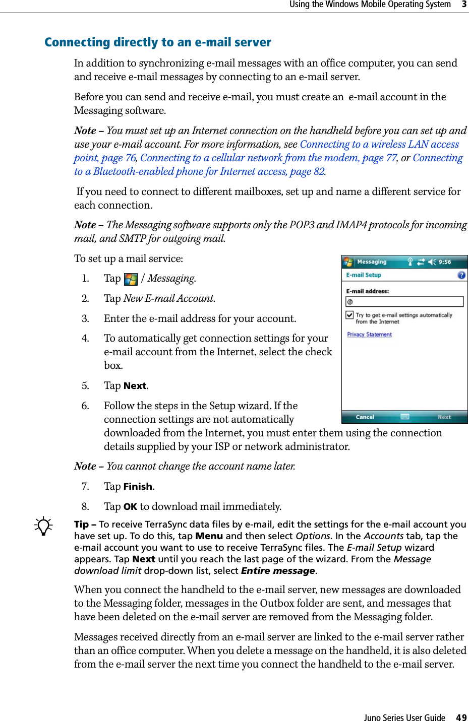 Juno Series User Guide     49Using the Windows Mobile Operating System     3Connecting directly to an e-mail serverIn addition to synchronizing e-mail messages with an office computer, you can send and receive e-mail messages by connecting to an e-mail server. Before you can send and receive e-mail, you must create an  e-mail account in the Messaging software.Note – You must set up an Internet connection on the handheld before you can set up and use your e-mail account. For more information, see Connecting to a wireless LAN access point, page 76, Connecting to a cellular network from the modem, page 77, or Connecting to a Bluetooth-enabled phone for Internet access, page 82.  If you need to connect to different mailboxes, set up and name a different service for each connection. Note – The Messaging software supports only the POP3 and IMAP4 protocols for incoming mail, and SMTP for outgoing mail.To set up a mail service:1. Tap / Messaging.2. Tap New E-mail Account.3. Enter the e-mail address for your account.4. To automatically get connection settings for your e-mail account from the Internet, select the check box.5. Tap Next.6. Follow the steps in the Setup wizard. If the connection settings are not automatically downloaded from the Internet, you must enter them using the connection details supplied by your ISP or network administrator.Note – You cannot change the account name later. 7. Tap Finish.8. Tap OK to download mail immediately.BTip – To receive TerraSync data files by e-mail, edit the settings for the e-mail account you have set up. To do this, tap Menu and then select Options. In the Accounts tab, tap the e-mail account you want to use to receive TerraSync files. The E-mail Setup wizard appears. Tap Next until you reach the last page of the wizard. From the Message download limit drop-down list, select Entire message. When you connect the handheld to the e-mail server, new messages are downloaded to the Messaging folder, messages in the Outbox folder are sent, and messages that have been deleted on the e-mail server are removed from the Messaging folder.Messages received directly from an e-mail server are linked to the e-mail server rather than an office computer. When you delete a message on the handheld, it is also deleted from the e-mail server the next time you connect the handheld to the e-mail server.