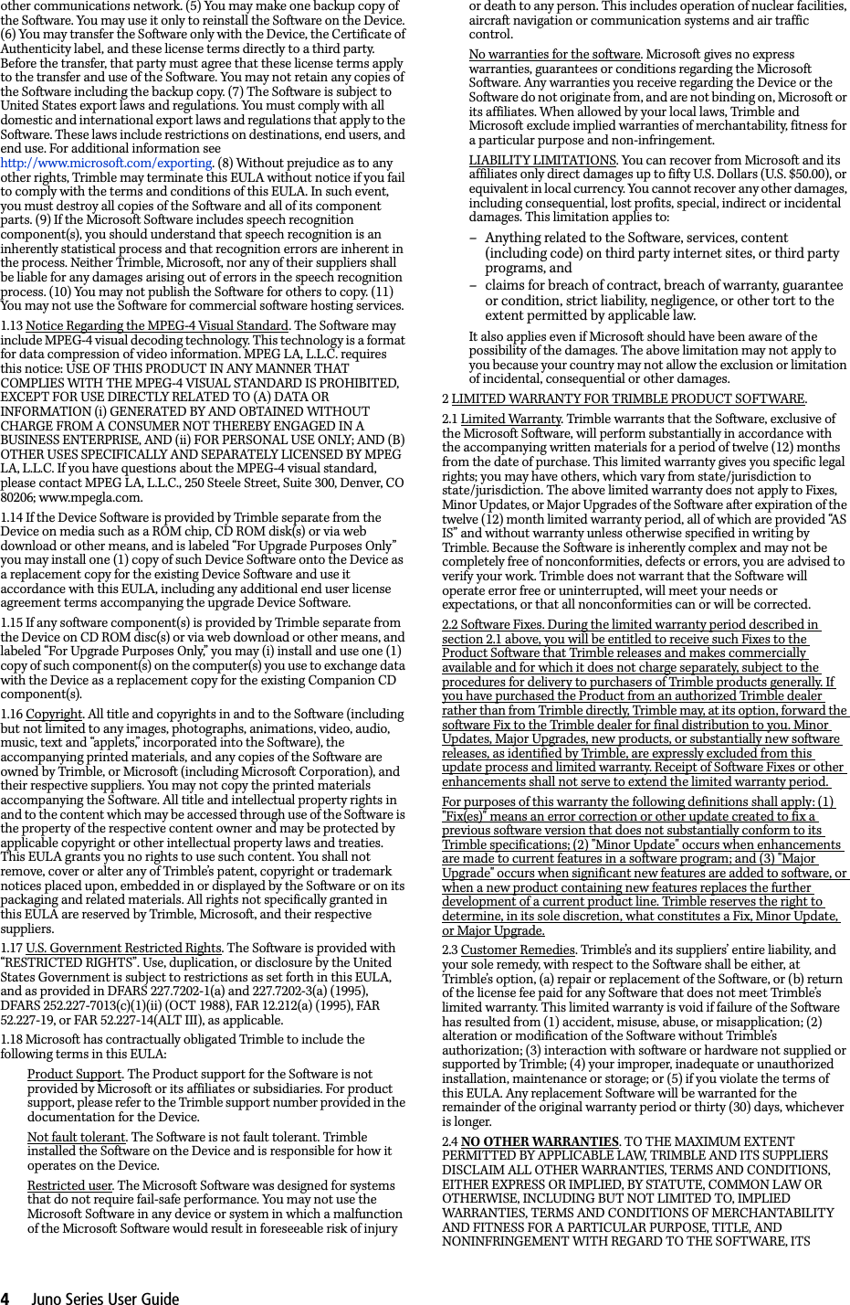 4     Juno Series User Guideother communications network. (5) You may make one backup copy of the Software. You may use it only to reinstall the Software on the Device. (6) You may transfer the Software only with the Device, the Certificate of Authenticity label, and these license terms directly to a third party. Before the transfer, that party must agree that these license terms apply to the transfer and use of the Software. You may not retain any copies of the Software including the backup copy. (7) The Software is subject to United States export laws and regulations. You must comply with all domestic and international export laws and regulations that apply to the Software. These laws include restrictions on destinations, end users, and end use. For additional information see http://www.microsoft.com/exporting. (8) Without prejudice as to any other rights, Trimble may terminate this EULA without notice if you fail to comply with the terms and conditions of this EULA. In such event, you must destroy all copies of the Software and all of its component parts. (9) If the Microsoft Software includes speech recognition component(s), you should understand that speech recognition is an inherently statistical process and that recognition errors are inherent in the process. Neither Trimble, Microsoft, nor any of their suppliers shall be liable for any damages arising out of errors in the speech recognition process. (10) You may not publish the Software for others to copy. (11) You may not use the Software for commercial software hosting services. 1.13 Notice Regarding the MPEG-4 Visual Standard. The Software may include MPEG-4 visual decoding technology. This technology is a format for data compression of video information. MPEG LA, L.L.C. requires this notice: USE OF THIS PRODUCT IN ANY MANNER THAT COMPLIES WITH THE MPEG-4 VISUAL STANDARD IS PROHIBITED, EXCEPT FOR USE DIRECTLY RELATED TO (A) DATA OR INFORMATION (i) GENERATED BY AND OBTAINED WITHOUT CHARGE FROM A CONSUMER NOT THEREBY ENGAGED IN A BUSINESS ENTERPRISE, AND (ii) FOR PERSONAL USE ONLY; AND (B) OTHER USES SPECIFICALLY AND SEPARATELY LICENSED BY MPEG LA, L.L.C. If you have questions about the MPEG-4 visual standard, please contact MPEG LA, L.L.C., 250 Steele Street, Suite 300, Denver, CO 80206; www.mpegla.com. 1.14 If the Device Software is provided by Trimble separate from the Device on media such as a ROM chip, CD ROM disk(s) or via web download or other means, and is labeled “For Upgrade Purposes Only” you may install one (1) copy of such Device Software onto the Device as a replacement copy for the existing Device Software and use it accordance with this EULA, including any additional end user license agreement terms accompanying the upgrade Device Software. 1.15 If any software component(s) is provided by Trimble separate from the Device on CD ROM disc(s) or via web download or other means, and labeled “For Upgrade Purposes Only,” you may (i) install and use one (1) copy of such component(s) on the computer(s) you use to exchange data with the Device as a replacement copy for the existing Companion CD component(s). 1.16 Copyright. All title and copyrights in and to the Software (including but not limited to any images, photographs, animations, video, audio, music, text and “applets,” incorporated into the Software), the accompanying printed materials, and any copies of the Software are owned by Trimble, or Microsoft (including Microsoft Corporation), and their respective suppliers. You may not copy the printed materials accompanying the Software. All title and intellectual property rights in and to the content which may be accessed through use of the Software is the property of the respective content owner and may be protected by applicable copyright or other intellectual property laws and treaties. This EULA grants you no rights to use such content. You shall not remove, cover or alter any of Trimble’s patent, copyright or trademark notices placed upon, embedded in or displayed by the Software or on its packaging and related materials. All rights not specifically granted in this EULA are reserved by Trimble, Microsoft, and their respective suppliers. 1.17 U.S. Government Restricted Rights. The Software is provided with “RESTRICTED RIGHTS”. Use, duplication, or disclosure by the United States Government is subject to restrictions as set forth in this EULA, and as provided in DFARS 227.7202-1(a) and 227.7202-3(a) (1995), DFARS 252.227-7013(c)(1)(ii) (OCT 1988), FAR 12.212(a) (1995), FAR 52.227-19, or FAR 52.227-14(ALT III), as applicable. 1.18 Microsoft has contractually obligated Trimble to include the following terms in this EULA: Product Support. The Product support for the Software is not provided by Microsoft or its affiliates or subsidiaries. For product support, please refer to the Trimble support number provided in the documentation for the Device. Not fault tolerant. The Software is not fault tolerant. Trimble installed the Software on the Device and is responsible for how it operates on the Device. Restricted user. The Microsoft Software was designed for systems that do not require fail-safe performance. You may not use the Microsoft Software in any device or system in which a malfunction of the Microsoft Software would result in foreseeable risk of injury or death to any person. This includes operation of nuclear facilities, aircraft navigation or communication systems and air traffic control. No warranties for the software. Microsoft gives no express warranties, guarantees or conditions regarding the Microsoft Software. Any warranties you receive regarding the Device or the Software do not originate from, and are not binding on, Microsoft or its affiliates. When allowed by your local laws, Trimble and Microsoft exclude implied warranties of merchantability, fitness for a particular purpose and non-infringement. LIABILITY LIMITATIONS. You can recover from Microsoft and its affiliates only direct damages up to fifty U.S. Dollars (U.S. $50.00), or equivalent in local currency. You cannot recover any other damages, including consequential, lost profits, special, indirect or incidental damages. This limitation applies to: – Anything related to the Software, services, content (including code) on third party internet sites, or third party programs, and – claims for breach of contract, breach of warranty, guarantee or condition, strict liability, negligence, or other tort to the extent permitted by applicable law. It also applies even if Microsoft should have been aware of the possibility of the damages. The above limitation may not apply to you because your country may not allow the exclusion or limitation of incidental, consequential or other damages. 2 LIMITED WARRANTY FOR TRIMBLE PRODUCT SOFTWARE. 2.1 Limited Warranty. Trimble warrants that the Software, exclusive of the Microsoft Software, will perform substantially in accordance with the accompanying written materials for a period of twelve (12) months from the date of purchase. This limited warranty gives you specific legal rights; you may have others, which vary from state/jurisdiction to state/jurisdiction. The above limited warranty does not apply to Fixes, Minor Updates, or Major Upgrades of the Software after expiration of the twelve (12) month limited warranty period, all of which are provided “AS IS” and without warranty unless otherwise specified in writing by Trimble. Because the Software is inherently complex and may not be completely free of nonconformities, defects or errors, you are advised to verify your work. Trimble does not warrant that the Software will operate error free or uninterrupted, will meet your needs or expectations, or that all nonconformities can or will be corrected. 2.2 Software Fixes. During the limited warranty period described in section 2.1 above, you will be entitled to receive such Fixes to the Product Software that Trimble releases and makes commercially available and for which it does not charge separately, subject to the procedures for delivery to purchasers of Trimble products generally. If you have purchased the Product from an authorized Trimble dealer rather than from Trimble directly, Trimble may, at its option, forward the software Fix to the Trimble dealer for final distribution to you. Minor Updates, Major Upgrades, new products, or substantially new software releases, as identified by Trimble, are expressly excluded from this update process and limited warranty. Receipt of Software Fixes or other enhancements shall not serve to extend the limited warranty period. For purposes of this warranty the following definitions shall apply: (1) &quot;Fix(es)&quot; means an error correction or other update created to fix a previous software version that does not substantially conform to its Trimble specifications; (2) &quot;Minor Update&quot; occurs when enhancements are made to current features in a software program; and (3) &quot;Major Upgrade&quot; occurs when significant new features are added to software, or when a new product containing new features replaces the further development of a current product line. Trimble reserves the right to determine, in its sole discretion, what constitutes a Fix, Minor Update, or Major Upgrade.2.3 Customer Remedies. Trimble’s and its suppliers’ entire liability, and your sole remedy, with respect to the Software shall be either, at Trimble’s option, (a) repair or replacement of the Software, or (b) return of the license fee paid for any Software that does not meet Trimble’s limited warranty. This limited warranty is void if failure of the Software has resulted from (1) accident, misuse, abuse, or misapplication; (2) alteration or modification of the Software without Trimble’s authorization; (3) interaction with software or hardware not supplied or supported by Trimble; (4) your improper, inadequate or unauthorized installation, maintenance or storage; or (5) if you violate the terms of this EULA. Any replacement Software will be warranted for the remainder of the original warranty period or thirty (30) days, whichever is longer. 2.4 NO OTHER WARRANTIES. TO THE MAXIMUM EXTENT PERMITTED BY APPLICABLE LAW, TRIMBLE AND ITS SUPPLIERS DISCLAIM ALL OTHER WARRANTIES, TERMS AND CONDITIONS, EITHER EXPRESS OR IMPLIED, BY STATUTE, COMMON LAW OR OTHERWISE, INCLUDING BUT NOT LIMITED TO, IMPLIED WARRANTIES, TERMS AND CONDITIONS OF MERCHANTABILITY AND FITNESS FOR A PARTICULAR PURPOSE, TITLE, AND NONINFRINGEMENT WITH REGARD TO THE SOFTWARE, ITS 