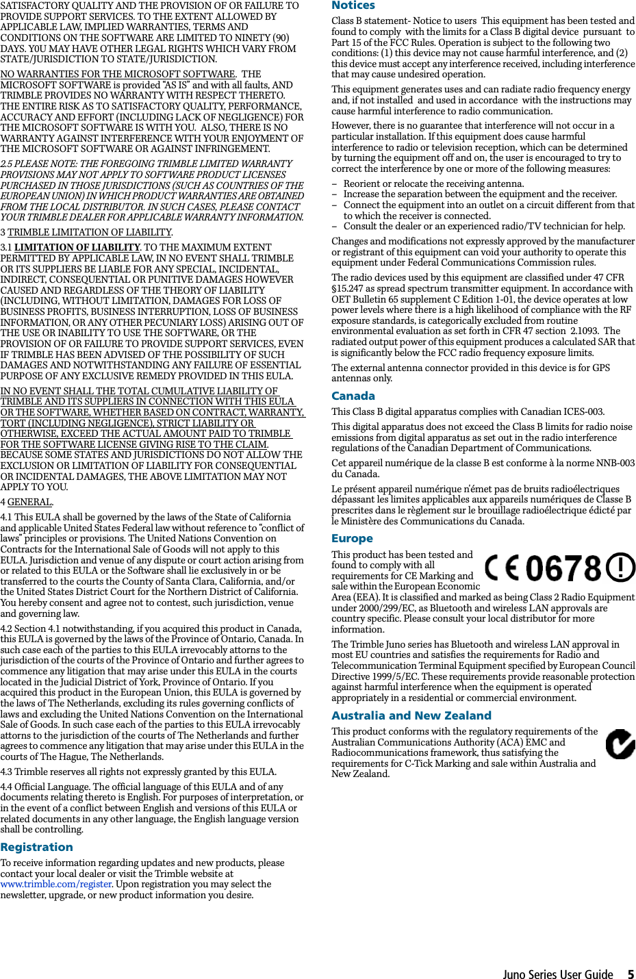 Juno Series User Guide     5SATISFACTORY QUALITY AND THE PROVISION OF OR FAILURE TO PROVIDE SUPPORT SERVICES. TO THE EXTENT ALLOWED BY APPLICABLE LAW, IMPLIED WARRANTIES, TERMS AND CONDITIONS ON THE SOFTWARE ARE LIMITED TO NINETY (90) DAYS. Y0U MAY HAVE OTHER LEGAL RIGHTS WHICH VARY FROM STATE/JURISDICTION TO STATE/JURISDICTION. NO WARRANTIES FOR THE MICROSOFT SOFTWARE.  THE MICROSOFT SOFTWARE is provided “AS IS” and with all faults, AND TRIMBLE PROVIDES NO WARRANTY WITH RESPECT THERETO.  THE ENTIRE RISK AS TO SATISFACTORY QUALITY, PERFORMANCE, ACCURACY AND EFFORT (INCLUDING LACK OF NEGLIGENCE) FOR THE MICROSOFT SOFTWARE IS WITH YOU.  ALSO, THERE IS NO WARRANTY AGAINST INTERFERENCE WITH YOUR ENJOYMENT OF THE MICROSOFT SOFTWARE OR AGAINST INFRINGEMENT.  2.5 PLEASE NOTE: THE FOREGOING TRIMBLE LIMITED WARRANTY PROVISIONS MAY NOT APPLY TO SOFTWARE PRODUCT LICENSES PURCHASED IN THOSE JURISDICTIONS (SUCH AS COUNTRIES OF THE EUROPEAN UNION) IN WHICH PRODUCT WARRANTIES ARE OBTAINED FROM THE LOCAL DISTRIBUTOR. IN SUCH CASES, PLEASE CONTACT YOUR TRIMBLE DEALER FOR APPLICABLE WARRANTY INFORMATION. 3 TRIMBLE LIMITATION OF LIABILITY. 3.1 LIMITATION OF LIABILITY. TO THE MAXIMUM EXTENT PERMITTED BY APPLICABLE LAW, IN NO EVENT SHALL TRIMBLE OR ITS SUPPLIERS BE LIABLE FOR ANY SPECIAL, INCIDENTAL, INDIRECT, CONSEQUENTIAL OR PUNITIVE DAMAGES HOWEVER CAUSED AND REGARDLESS OF THE THEORY OF LIABILITY (INCLUDING, WITHOUT LIMITATION, DAMAGES FOR LOSS OF BUSINESS PROFITS, BUSINESS INTERRUPTION, LOSS OF BUSINESS INFORMATION, OR ANY OTHER PECUNIARY LOSS) ARISING OUT OF THE USE OR INABILITY TO USE THE SOFTWARE, OR THE PROVISION OF OR FAILURE TO PROVIDE SUPPORT SERVICES, EVEN IF TRIMBLE HAS BEEN ADVISED OF THE POSSIBILITY OF SUCH DAMAGES AND NOTWITHSTANDING ANY FAILURE OF ESSENTIAL PURPOSE OF ANY EXCLUSIVE REMEDY PROVIDED IN THIS EULA. IN NO EVENT SHALL THE TOTAL CUMULATIVE LIABILITY OF TRIMBLE AND ITS SUPPLIERS IN CONNECTION WITH THIS EULA OR THE SOFTWARE, WHETHER BASED ON CONTRACT, WARRANTY, TORT (INCLUDING NEGLIGENCE), STRICT LIABILITY OR OTHERWISE, EXCEED THE ACTUAL AMOUNT PAID TO TRIMBLE FOR THE SOFTWARE LICENSE GIVING RISE TO THE CLAIM. BECAUSE SOME STATES AND JURISDICTIONS DO NOT ALLOW THE EXCLUSION OR LIMITATION OF LIABILITY FOR CONSEQUENTIAL OR INCIDENTAL DAMAGES, THE ABOVE LIMITATION MAY NOT APPLY TO YOU. 4 GENERAL. 4.1 This EULA shall be governed by the laws of the State of California and applicable United States Federal law without reference to “conflict of laws” principles or provisions. The United Nations Convention on Contracts for the International Sale of Goods will not apply to this EULA. Jurisdiction and venue of any dispute or court action arising from or related to this EULA or the Software shall lie exclusively in or be transferred to the courts the County of Santa Clara, California, and/or the United States District Court for the Northern District of California. You hereby consent and agree not to contest, such jurisdiction, venue and governing law. 4.2 Section 4.1 notwithstanding, if you acquired this product in Canada, this EULA is governed by the laws of the Province of Ontario, Canada. In such case each of the parties to this EULA irrevocably attorns to the jurisdiction of the courts of the Province of Ontario and further agrees to commence any litigation that may arise under this EULA in the courts located in the Judicial District of York, Province of Ontario. If you acquired this product in the European Union, this EULA is governed by the laws of The Netherlands, excluding its rules governing conflicts of laws and excluding the United Nations Convention on the International Sale of Goods. In such case each of the parties to this EULA irrevocably attorns to the jurisdiction of the courts of The Netherlands and further agrees to commence any litigation that may arise under this EULA in the courts of The Hague, The Netherlands. 4.3 Trimble reserves all rights not expressly granted by this EULA. 4.4 Official Language. The official language of this EULA and of any documents relating thereto is English. For purposes of interpretation, or in the event of a conflict between English and versions of this EULA or related documents in any other language, the English language version shall be controlling.RegistrationTo receive information regarding updates and new products, please contact your local dealer or visit the Trimble website at www.trimble.com/register. Upon registration you may select the newsletter, upgrade, or new product information you desire. NoticesClass B statement- Notice to users  This equipment has been tested and found to comply  with the limits for a Class B digital device  pursuant  to Part 15 of the FCC Rules. Operation is subject to the following two conditions: (1) this device may not cause harmful interference, and (2) this device must accept any interference received, including interference that may cause undesired operation.This equipment generates uses and can radiate radio frequency energy and, if not installed  and used in accordance  with the instructions may cause harmful interference to radio communication. However, there is no guarantee that interference will not occur in a particular installation. If this equipment does cause harmful interference to radio or television reception, which can be determined by turning the equipment off and on, the user is encouraged to try to correct the interference by one or more of the following measures:– Reorient or relocate the receiving antenna.– Increase the separation between the equipment and the receiver.– Connect the equipment into an outlet on a circuit different from that to which the receiver is connected.– Consult the dealer or an experienced radio/TV technician for help.Changes and modifications not expressly approved by the manufacturer or registrant of this equipment can void your authority to operate this equipment under Federal Communications Commission rules.The radio devices used by this equipment are classified under 47 CFR §15.247 as spread spectrum transmitter equipment. In accordance with OET Bulletin 65 supplement C Edition 1-01, the device operates at low power levels where there is a high likelihood of compliance with the RF exposure standards, is categorically excluded from routine environmental evaluation as set forth in CFR 47 section  2.1093.  The radiated output power of this equipment produces a calculated SAR that is significantly below the FCC radio frequency exposure limits. The external antenna connector provided in this device is for GPS antennas only.CanadaThis Class B digital apparatus complies with Canadian ICES-003.This digital apparatus does not exceed the Class B limits for radio noise emissions from digital apparatus as set out in the radio interference regulations of the Canadian Department of Communications.Cet appareil numérique de la classe B est conforme à la norme NNB-003 du Canada.Le présent appareil numérique n&apos;émet pas de bruits radioélectriques dépassant les limites applicables aux appareils numériques de Classe B prescrites dans le règlement sur le brouillage radioélectrique édicté par le Ministère des Communications du Canada.EuropeThis product has been tested and found to comply with all requirements for CE Marking and sale within the European Economic Area (EEA). It is classified and marked as being Class 2 Radio Equipment under 2000/299/EC, as Bluetooth and wireless LAN approvals are country specific. Please consult your local distributor for more information.The Trimble Juno series has Bluetooth and wireless LAN approval in most EU countries and satisfies the requirements for Radio and Telecommunication Terminal Equipment specified by European Council Directive 1999/5/EC. These requirements provide reasonable protection against harmful interference when the equipment is operated appropriately in a residential or commercial environment.  Australia and New ZealandThis product conforms with the regulatory requirements of the Australian Communications Authority (ACA) EMC and Radiocommunications framework, thus satisfying the requirements for C-Tick Marking and sale within Australia and New Zealand. 