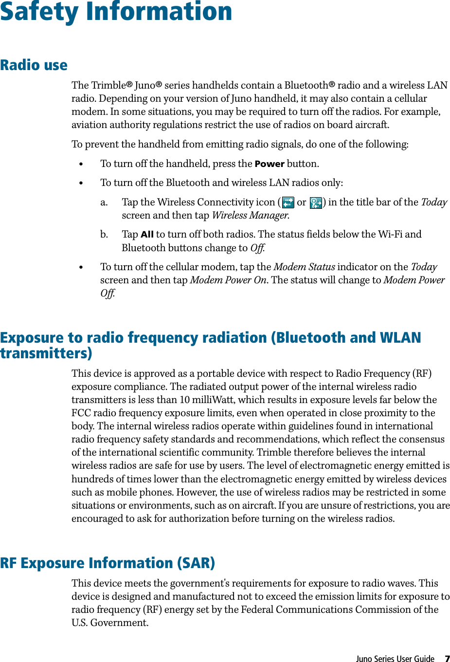 Juno Series User Guide     7Safety InformationRadio useThe Trimble® Juno® series handhelds contain a Bluetooth® radio and a wireless LAN radio. Depending on your version of Juno handheld, it may also contain a cellular modem. In some situations, you may be required to turn off the radios. For example, aviation authority regulations restrict the use of radios on board aircraft. To prevent the handheld from emitting radio signals, do one of the following:•To turn off the handheld, press the Power button. •To turn off the Bluetooth and wireless LAN radios only:a. Tap the Wireless Connectivity icon (  or  ) in the title bar of the Today screen and then tap Wireless Manager. b. Tap All to turn off both radios. The status fields below the Wi-Fi and Bluetooth buttons change to Off.•To turn off the cellular modem, tap the Modem Status indicator on the Today screen and then tap Modem Power On. The status will change to Modem Power Off.Exposure to radio frequency radiation (Bluetooth and WLAN transmitters)This device is approved as a portable device with respect to Radio Frequency (RF) exposure compliance. The radiated output power of the internal wireless radio transmitters is less than 10 milliWatt, which results in exposure levels far below the FCC radio frequency exposure limits, even when operated in close proximity to the body. The internal wireless radios operate within guidelines found in international radio frequency safety standards and recommendations, which reflect the consensus of the international scientific community. Trimble therefore believes the internal wireless radios are safe for use by users. The level of electromagnetic energy emitted is hundreds of times lower than the electromagnetic energy emitted by wireless devices such as mobile phones. However, the use of wireless radios may be restricted in some situations or environments, such as on aircraft. If you are unsure of restrictions, you are encouraged to ask for authorization before turning on the wireless radios.RF Exposure Information (SAR)This device meets the government&apos;s requirements for exposure to radio waves. This device is designed and manufactured not to exceed the emission limits for exposure to radio frequency (RF) energy set by the Federal Communications Commission of the U.S. Government.