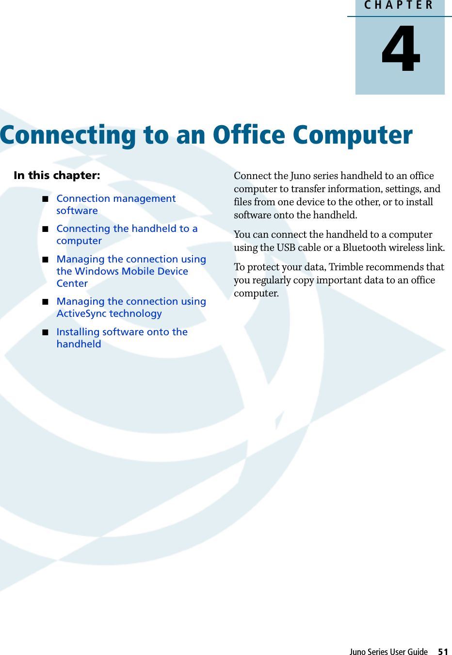 CHAPTER4Juno Series User Guide     51Connecting to an Office Computer 4In this chapter:Connection management softwareConnecting the handheld to a computerManaging the connection using the Windows Mobile Device CenterManaging the connection using ActiveSync technologyInstalling software onto the handheldConnect the Juno series handheld to an office computer to transfer information, settings, and files from one device to the other, or to install software onto the handheld.You can connect the handheld to a computer using the USB cable or a Bluetooth wireless link.To protect your data, Trimble recommends that you regularly copy important data to an office computer.