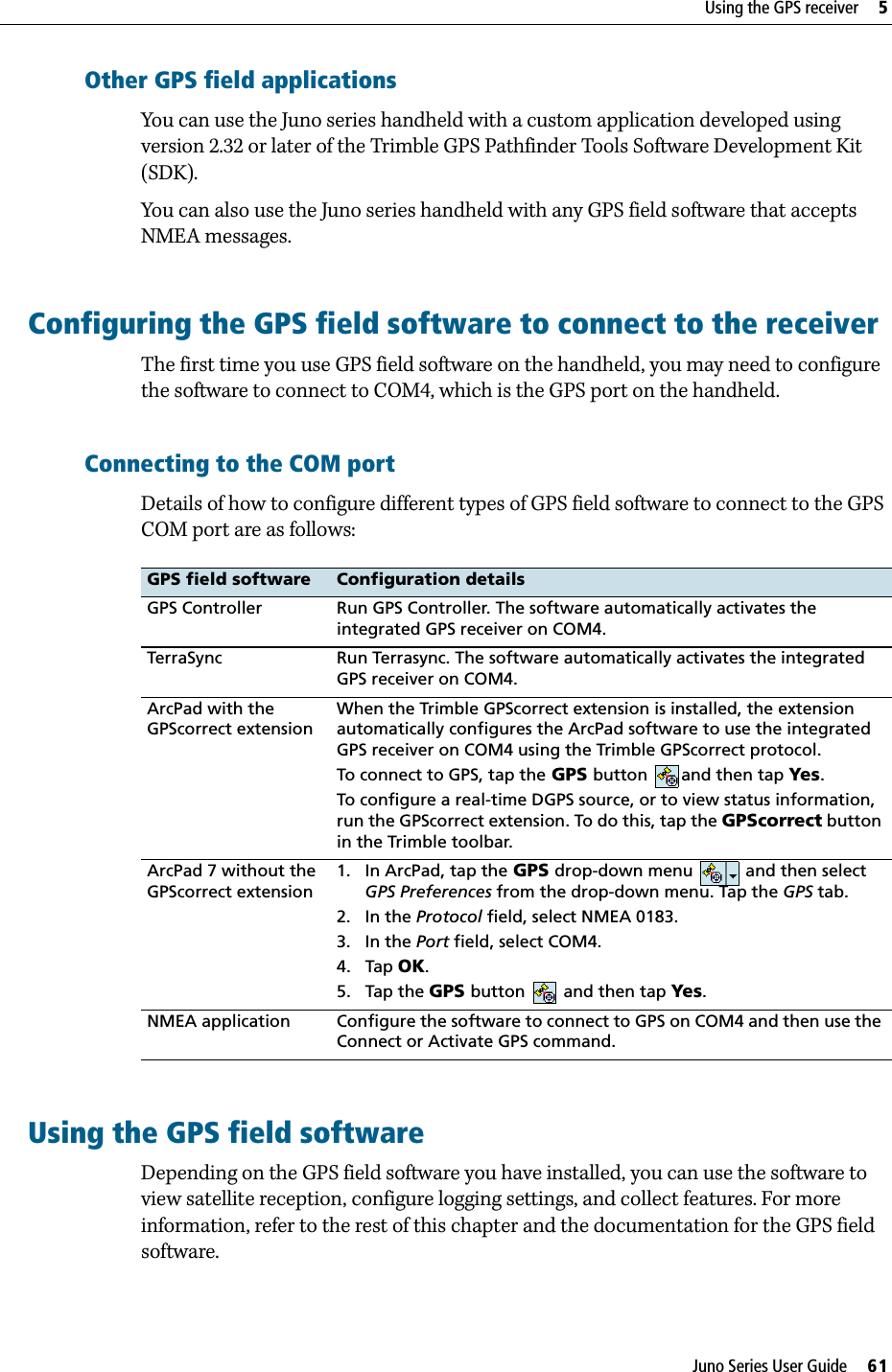Juno Series User Guide     61Using the GPS receiver     5Other GPS field applicationsYou can use the Juno series handheld with a custom application developed using version 2.32 or later of the Trimble GPS Pathfinder Tools Software Development Kit (SDK).You can also use the Juno series handheld with any GPS field software that accepts NMEA messages.Configuring the GPS field software to connect to the receiverThe first time you use GPS field software on the handheld, you may need to configure the software to connect to COM4, which is the GPS port on the handheld.Connecting to the COM portDetails of how to configure different types of GPS field software to connect to the GPS COM port are as follows: Using the GPS field softwareDepending on the GPS field software you have installed, you can use the software to view satellite reception, configure logging settings, and collect features. For more information, refer to the rest of this chapter and the documentation for the GPS field software.GPS field software Configuration detailsGPS Controller Run GPS Controller. The software automatically activates the integrated GPS receiver on COM4. TerraSync Run Terrasync. The software automatically activates the integrated GPS receiver on COM4.ArcPad with the GPScorrect extensionWhen the Trimble GPScorrect extension is installed, the extension automatically configures the ArcPad software to use the integrated GPS receiver on COM4 using the Trimble GPScorrect protocol. To connect to GPS, tap the GPS button and then tap Yes.To configure a real-time DGPS source, or to view status information, run the GPScorrect extension. To do this, tap the GPScorrect button in the Trimble toolbar.ArcPad 7 without the GPScorrect extension1. In ArcPad, tap the GPS drop-down menu   and then select GPS Preferences from the drop-down menu. Tap the GPS tab.2. In the Protocol field, select NMEA 0183.3. In the Port field, select COM4.4. Tap OK.5. Tap the GPS button   and then tap Yes. NMEA application Configure the software to connect to GPS on COM4 and then use the Connect or Activate GPS command.