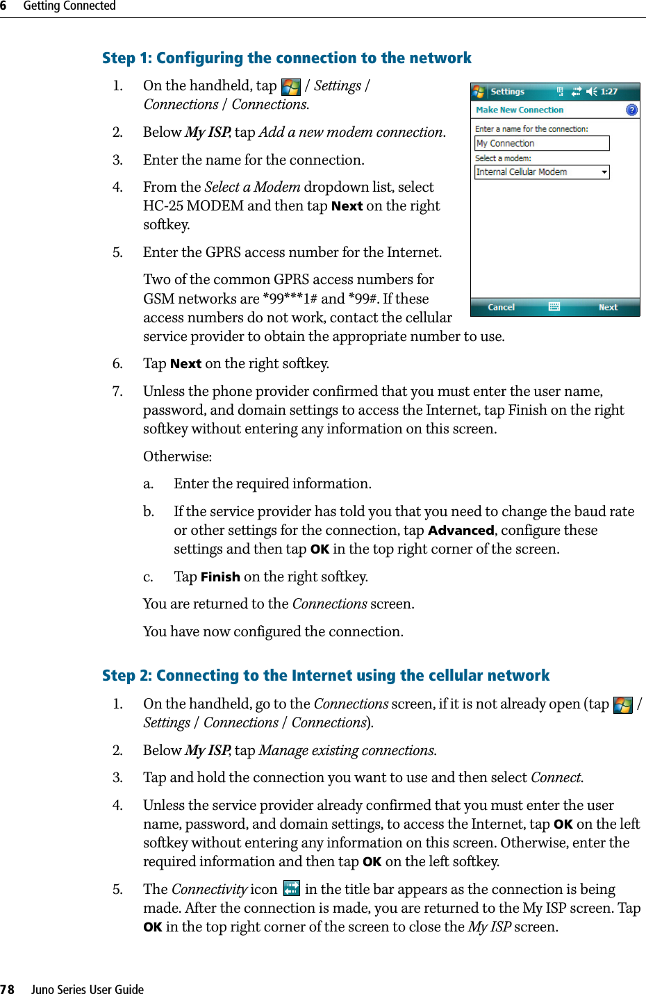 6     Getting Connected78     Juno Series User GuideStep 1: Configuring the connection to the network1. On the handheld, tap  / Settings / Connections /Connections.2. Below My ISP, tap Add a new modem connection. 3. Enter the name for the connection.4. From the Select a Modem dropdown list, select HC-25 MODEM and then tap Next on the right softkey.5. Enter the GPRS access number for the Internet.Two of the common GPRS access numbers for GSM networks are *99***1# and *99#. If these access numbers do not work, contact the cellular service provider to obtain the appropriate number to use. 6. Tap Next on the right softkey.7. Unless the phone provider confirmed that you must enter the user name, password, and domain settings to access the Internet, tap Finish on the right softkey without entering any information on this screen.Otherwise:a. Enter the required information.b. If the service provider has told you that you need to change the baud rate or other settings for the connection, tap Advanced, configure these settings and then tap OK in the top right corner of the screen.c. Tap Finish on the right softkey.You are returned to the Connections screen.You have now configured the connection.Step 2: Connecting to the Internet using the cellular network1. On the handheld, go to the Connections screen, if it is not already open (tap  / Settings / Connections /Connections).2. Below My ISP, tap Manage existing connections.3. Tap and hold the connection you want to use and then select Connect.4. Unless the service provider already confirmed that you must enter the user name, password, and domain settings, to access the Internet, tap OK on the left softkey without entering any information on this screen. Otherwise, enter the required information and then tap OK on the left softkey.5. The Connectivity icon   in the title bar appears as the connection is being made. After the connection is made, you are returned to the My ISP screen. Tap OK in the top right corner of the screen to close the My ISP screen.