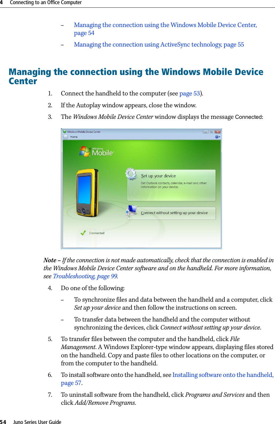 4     Connecting to an Office Computer54     Juno Series User Guide–Managing the connection using the Windows Mobile Device Center, page 54–Managing the connection using ActiveSync technology, page 55Managing the connection using the Windows Mobile Device Center1. Connect the handheld to the computer (see page 53). 2. If the Autoplay window appears, close the window.  3. The Windows Mobile Device Center window displays the message Connected:  Note – If the connection is not made automatically, check that the connection is enabled in the Windows Mobile Device Center software and on the handheld. For more information, see Troubleshooting, page 99.4. Do one of the following:–To synchronize files and data between the handheld and a computer, click Set up your device and then follow the instructions on screen. –To transfer data between the handheld and the computer without synchronizing the devices, click Connect without setting up your device.5. To transfer files between the computer and the handheld, click File Management. A Windows Explorer-type window appears, displaying files stored on the handheld. Copy and paste files to other locations on the computer, or from the computer to the handheld.6. To install software onto the handheld, see Installing software onto the handheld, page 57.7. To uninstall software from the handheld, click Programs and Services and then click Add/Remove Programs.